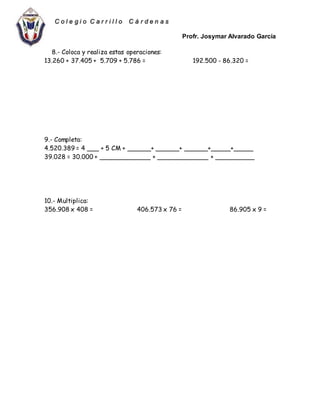 Profr. Josymar Alvarado García
C o l e g i o C a r r i l l o C á r d e n a s
8.- Coloca y realiza estas operaciones:
13.260 + 37.405 + 5.709 + 5.786 = 192.500 - 86.320 =
9.- Completa:
4.520.389 = 4 ___ + 5 CM + ______+ ______+ ______+_____+_____
39.028 = 30.000 + _____________ + _____________ + __________
10.- Multiplica:
356.908 x 408 = 406.573 x 76 = 86.905 x 9 =
 