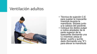 Ventilación adultos
• Técnica de sujeción C-E
para sujetar la mascarilla
mientras levanta la
mandíbula. Sitúese junto
a la cabeza del paciente.
• Coloque los dedos pulgar
e índice alrededor de la
parte superior de la
mascarilla (formando una
C) mientras utiliza el
tercer, cuarto y quinto
dedo (formando una “E”)
para elevar la mandíbula
 
