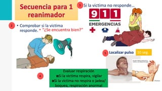 • Comprobar si la victima
responde. • “¿Se encuentra bien?”
Si la victima no responde…
Localizar pulso
2
3
4
Evaluar respiración
◘Si la victima respira, vigilar
◘Si la victima no respira o jadea/
boquea, respiración anormal
5 10 seg.
 