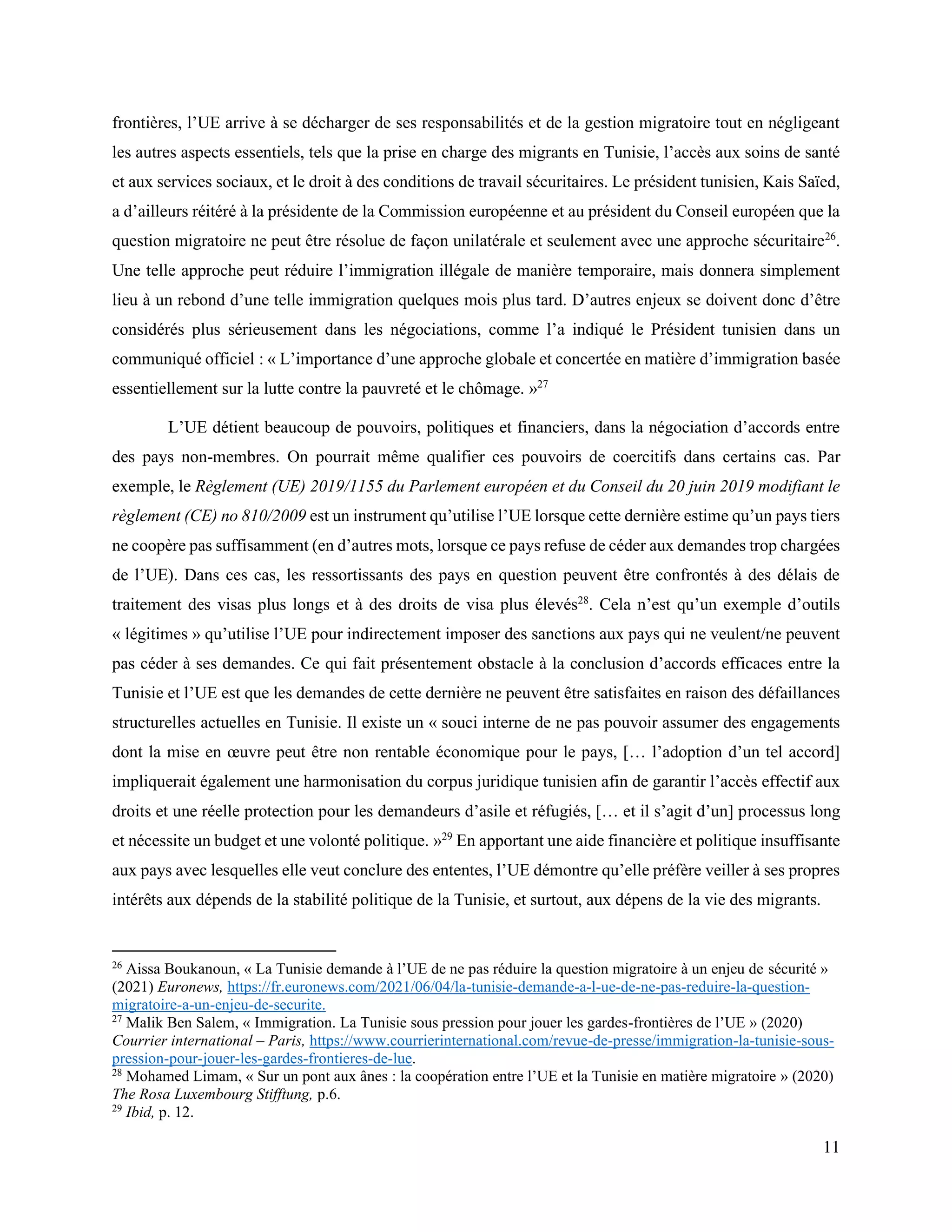 11
frontières, l’UE arrive à se décharger de ses responsabilités et de la gestion migratoire tout en négligeant
les autres aspects essentiels, tels que la prise en charge des migrants en Tunisie, l’accès aux soins de santé
et aux services sociaux, et le droit à des conditions de travail sécuritaires. Le président tunisien, Kais Saïed,
a d’ailleurs réitéré à la présidente de la Commission européenne et au président du Conseil européen que la
question migratoire ne peut être résolue de façon unilatérale et seulement avec une approche sécuritaire26
.
Une telle approche peut réduire l’immigration illégale de manière temporaire, mais donnera simplement
lieu à un rebond d’une telle immigration quelques mois plus tard. D’autres enjeux se doivent donc d’être
considérés plus sérieusement dans les négociations, comme l’a indiqué le Président tunisien dans un
communiqué officiel : « L’importance d’une approche globale et concertée en matière d’immigration basée
essentiellement sur la lutte contre la pauvreté et le chômage. »27
L’UE détient beaucoup de pouvoirs, politiques et financiers, dans la négociation d’accords entre
des pays non-membres. On pourrait même qualifier ces pouvoirs de coercitifs dans certains cas. Par
exemple, le Règlement (UE) 2019/1155 du Parlement européen et du Conseil du 20 juin 2019 modifiant le
règlement (CE) no 810/2009 est un instrument qu’utilise l’UE lorsque cette dernière estime qu’un pays tiers
ne coopère pas suffisamment (en d’autres mots, lorsque ce pays refuse de céder aux demandes trop chargées
de l’UE). Dans ces cas, les ressortissants des pays en question peuvent être confrontés à des délais de
traitement des visas plus longs et à des droits de visa plus élevés28
. Cela n’est qu’un exemple d’outils
« légitimes » qu’utilise l’UE pour indirectement imposer des sanctions aux pays qui ne veulent/ne peuvent
pas céder à ses demandes. Ce qui fait présentement obstacle à la conclusion d’accords efficaces entre la
Tunisie et l’UE est que les demandes de cette dernière ne peuvent être satisfaites en raison des défaillances
structurelles actuelles en Tunisie. Il existe un « souci interne de ne pas pouvoir assumer des engagements
dont la mise en œuvre peut être non rentable économique pour le pays, [… l’adoption d’un tel accord]
impliquerait également une harmonisation du corpus juridique tunisien afin de garantir l’accès effectif aux
droits et une réelle protection pour les demandeurs d’asile et réfugiés, [… et il s’agit d’un] processus long
et nécessite un budget et une volonté politique. »29
En apportant une aide financière et politique insuffisante
aux pays avec lesquelles elle veut conclure des ententes, l’UE démontre qu’elle préfère veiller à ses propres
intérêts aux dépends de la stabilité politique de la Tunisie, et surtout, aux dépens de la vie des migrants.
26
Aissa Boukanoun, « La Tunisie demande à l’UE de ne pas réduire la question migratoire à un enjeu de sécurité »
(2021) Euronews, https://fr.euronews.com/2021/06/04/la-tunisie-demande-a-l-ue-de-ne-pas-reduire-la-question-
migratoire-a-un-enjeu-de-securite.
27
Malik Ben Salem, « Immigration. La Tunisie sous pression pour jouer les gardes-frontières de l’UE » (2020)
Courrier international – Paris, https://www.courrierinternational.com/revue-de-presse/immigration-la-tunisie-sous-
pression-pour-jouer-les-gardes-frontieres-de-lue.
28
Mohamed Limam, « Sur un pont aux ânes : la coopération entre l’UE et la Tunisie en matière migratoire » (2020)
The Rosa Luxembourg Stifftung, p.6.
29
Ibid, p. 12.
 