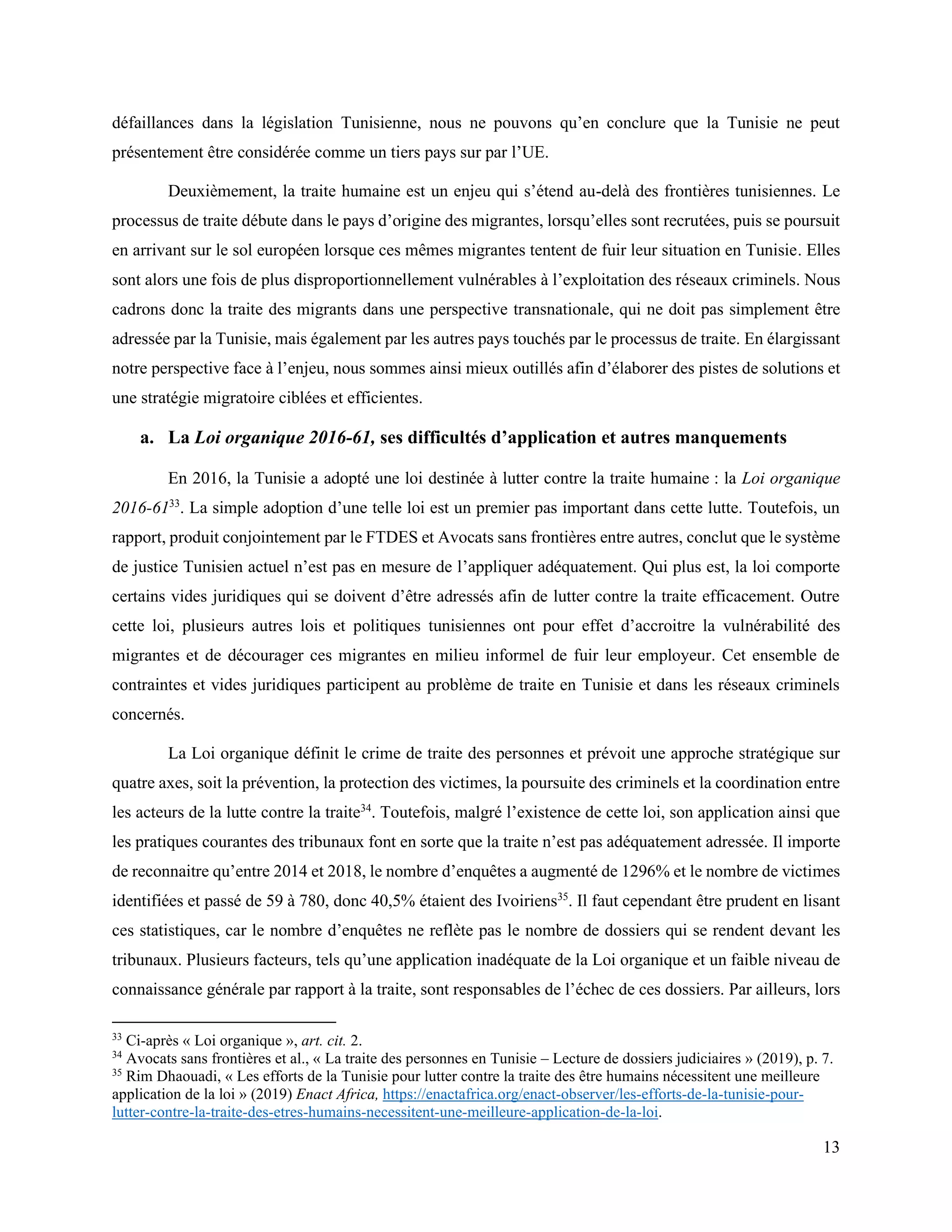 13
défaillances dans la législation Tunisienne, nous ne pouvons qu’en conclure que la Tunisie ne peut
présentement être considérée comme un tiers pays sur par l’UE.
Deuxièmement, la traite humaine est un enjeu qui s’étend au-delà des frontières tunisiennes. Le
processus de traite débute dans le pays d’origine des migrantes, lorsqu’elles sont recrutées, puis se poursuit
en arrivant sur le sol européen lorsque ces mêmes migrantes tentent de fuir leur situation en Tunisie. Elles
sont alors une fois de plus disproportionnellement vulnérables à l’exploitation des réseaux criminels. Nous
cadrons donc la traite des migrants dans une perspective transnationale, qui ne doit pas simplement être
adressée par la Tunisie, mais également par les autres pays touchés par le processus de traite. En élargissant
notre perspective face à l’enjeu, nous sommes ainsi mieux outillés afin d’élaborer des pistes de solutions et
une stratégie migratoire ciblées et efficientes.
a. La Loi organique 2016-61, ses difficultés d’application et autres manquements
En 2016, la Tunisie a adopté une loi destinée à lutter contre la traite humaine : la Loi organique
2016-6133
. La simple adoption d’une telle loi est un premier pas important dans cette lutte. Toutefois, un
rapport, produit conjointement par le FTDES et Avocats sans frontières entre autres, conclut que le système
de justice Tunisien actuel n’est pas en mesure de l’appliquer adéquatement. Qui plus est, la loi comporte
certains vides juridiques qui se doivent d’être adressés afin de lutter contre la traite efficacement. Outre
cette loi, plusieurs autres lois et politiques tunisiennes ont pour effet d’accroitre la vulnérabilité des
migrantes et de décourager ces migrantes en milieu informel de fuir leur employeur. Cet ensemble de
contraintes et vides juridiques participent au problème de traite en Tunisie et dans les réseaux criminels
concernés.
La Loi organique définit le crime de traite des personnes et prévoit une approche stratégique sur
quatre axes, soit la prévention, la protection des victimes, la poursuite des criminels et la coordination entre
les acteurs de la lutte contre la traite34
. Toutefois, malgré l’existence de cette loi, son application ainsi que
les pratiques courantes des tribunaux font en sorte que la traite n’est pas adéquatement adressée. Il importe
de reconnaitre qu’entre 2014 et 2018, le nombre d’enquêtes a augmenté de 1296% et le nombre de victimes
identifiées et passé de 59 à 780, donc 40,5% étaient des Ivoiriens35
. Il faut cependant être prudent en lisant
ces statistiques, car le nombre d’enquêtes ne reflète pas le nombre de dossiers qui se rendent devant les
tribunaux. Plusieurs facteurs, tels qu’une application inadéquate de la Loi organique et un faible niveau de
connaissance générale par rapport à la traite, sont responsables de l’échec de ces dossiers. Par ailleurs, lors
33
Ci-après « Loi organique », art. cit. 2.
34
Avocats sans frontières et al., « La traite des personnes en Tunisie – Lecture de dossiers judiciaires » (2019), p. 7.
35
Rim Dhaouadi, « Les efforts de la Tunisie pour lutter contre la traite des être humains nécessitent une meilleure
application de la loi » (2019) Enact Africa, https://enactafrica.org/enact-observer/les-efforts-de-la-tunisie-pour-
lutter-contre-la-traite-des-etres-humains-necessitent-une-meilleure-application-de-la-loi.
 