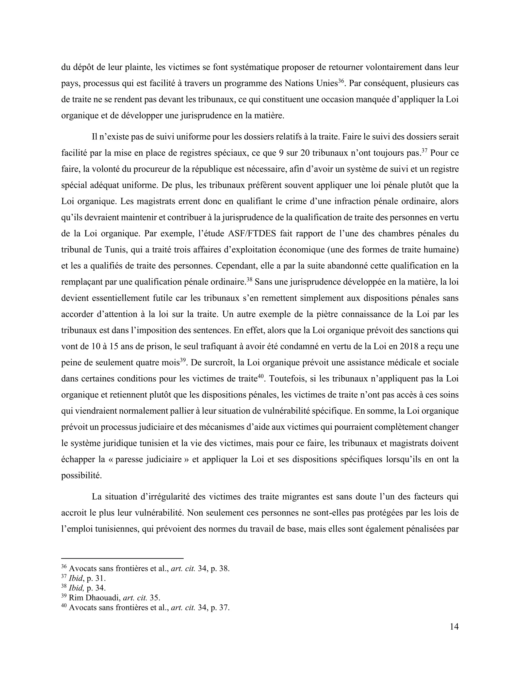 14
du dépôt de leur plainte, les victimes se font systématique proposer de retourner volontairement dans leur
pays, processus qui est facilité à travers un programme des Nations Unies36
. Par conséquent, plusieurs cas
de traite ne se rendent pas devant les tribunaux, ce qui constituent une occasion manquée d’appliquer la Loi
organique et de développer une jurisprudence en la matière.
Il n’existe pas de suivi uniforme pour les dossiers relatifs à la traite. Faire le suivi des dossiers serait
facilité par la mise en place de registres spéciaux, ce que 9 sur 20 tribunaux n’ont toujours pas.37
Pour ce
faire, la volonté du procureur de la république est nécessaire, afin d’avoir un système de suivi et un registre
spécial adéquat uniforme. De plus, les tribunaux préfèrent souvent appliquer une loi pénale plutôt que la
Loi organique. Les magistrats errent donc en qualifiant le crime d’une infraction pénale ordinaire, alors
qu’ils devraient maintenir et contribuer à la jurisprudence de la qualification de traite des personnes en vertu
de la Loi organique. Par exemple, l’étude ASF/FTDES fait rapport de l’une des chambres pénales du
tribunal de Tunis, qui a traité trois affaires d’exploitation économique (une des formes de traite humaine)
et les a qualifiés de traite des personnes. Cependant, elle a par la suite abandonné cette qualification en la
remplaçant par une qualification pénale ordinaire.38
Sans une jurisprudence développée en la matière, la loi
devient essentiellement futile car les tribunaux s’en remettent simplement aux dispositions pénales sans
accorder d’attention à la loi sur la traite. Un autre exemple de la piètre connaissance de la Loi par les
tribunaux est dans l’imposition des sentences. En effet, alors que la Loi organique prévoit des sanctions qui
vont de 10 à 15 ans de prison, le seul trafiquant à avoir été condamné en vertu de la Loi en 2018 a reçu une
peine de seulement quatre mois39
. De surcroît, la Loi organique prévoit une assistance médicale et sociale
dans certaines conditions pour les victimes de traite40
. Toutefois, si les tribunaux n’appliquent pas la Loi
organique et retiennent plutôt que les dispositions pénales, les victimes de traite n’ont pas accès à ces soins
qui viendraient normalement pallier à leur situation de vulnérabilité spécifique. En somme, la Loi organique
prévoit un processus judiciaire et des mécanismes d’aide aux victimes qui pourraient complètement changer
le système juridique tunisien et la vie des victimes, mais pour ce faire, les tribunaux et magistrats doivent
échapper la « paresse judiciaire » et appliquer la Loi et ses dispositions spécifiques lorsqu’ils en ont la
possibilité.
La situation d’irrégularité des victimes des traite migrantes est sans doute l’un des facteurs qui
accroit le plus leur vulnérabilité. Non seulement ces personnes ne sont-elles pas protégées par les lois de
l’emploi tunisiennes, qui prévoient des normes du travail de base, mais elles sont également pénalisées par
36
Avocats sans frontières et al., art. cit. 34, p. 38.
37
Ibid, p. 31.
38
Ibid, p. 34.
39
Rim Dhaouadi, art. cit. 35.
40
Avocats sans frontières et al., art. cit. 34, p. 37.
 