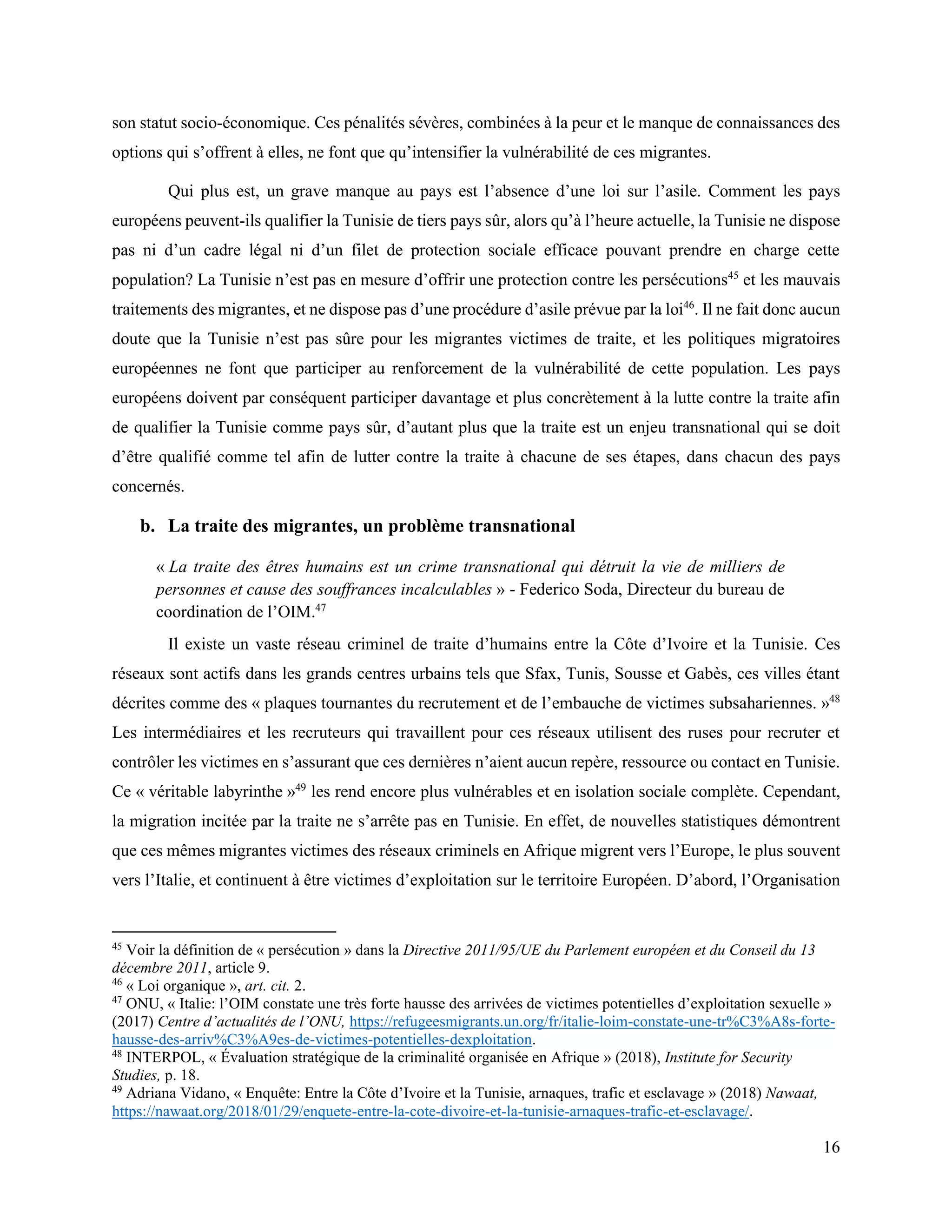16
son statut socio-économique. Ces pénalités sévères, combinées à la peur et le manque de connaissances des
options qui s’offrent à elles, ne font que qu’intensifier la vulnérabilité de ces migrantes.
Qui plus est, un grave manque au pays est l’absence d’une loi sur l’asile. Comment les pays
européens peuvent-ils qualifier la Tunisie de tiers pays sûr, alors qu’à l’heure actuelle, la Tunisie ne dispose
pas ni d’un cadre légal ni d’un filet de protection sociale efficace pouvant prendre en charge cette
population? La Tunisie n’est pas en mesure d’offrir une protection contre les persécutions45
et les mauvais
traitements des migrantes, et ne dispose pas d’une procédure d’asile prévue par la loi46
. Il ne fait donc aucun
doute que la Tunisie n’est pas sûre pour les migrantes victimes de traite, et les politiques migratoires
européennes ne font que participer au renforcement de la vulnérabilité de cette population. Les pays
européens doivent par conséquent participer davantage et plus concrètement à la lutte contre la traite afin
de qualifier la Tunisie comme pays sûr, d’autant plus que la traite est un enjeu transnational qui se doit
d’être qualifié comme tel afin de lutter contre la traite à chacune de ses étapes, dans chacun des pays
concernés.
b. La traite des migrantes, un problème transnational
« La traite des êtres humains est un crime transnational qui détruit la vie de milliers de
personnes et cause des souffrances incalculables » - Federico Soda, Directeur du bureau de
coordination de l’OIM.47
Il existe un vaste réseau criminel de traite d’humains entre la Côte d’Ivoire et la Tunisie. Ces
réseaux sont actifs dans les grands centres urbains tels que Sfax, Tunis, Sousse et Gabès, ces villes étant
décrites comme des « plaques tournantes du recrutement et de l’embauche de victimes subsahariennes. »48
Les intermédiaires et les recruteurs qui travaillent pour ces réseaux utilisent des ruses pour recruter et
contrôler les victimes en s’assurant que ces dernières n’aient aucun repère, ressource ou contact en Tunisie.
Ce « véritable labyrinthe »49
les rend encore plus vulnérables et en isolation sociale complète. Cependant,
la migration incitée par la traite ne s’arrête pas en Tunisie. En effet, de nouvelles statistiques démontrent
que ces mêmes migrantes victimes des réseaux criminels en Afrique migrent vers l’Europe, le plus souvent
vers l’Italie, et continuent à être victimes d’exploitation sur le territoire Européen. D’abord, l’Organisation
45
Voir la définition de « persécution » dans la Directive 2011/95/UE du Parlement européen et du Conseil du 13
décembre 2011, article 9.
46
« Loi organique », art. cit. 2.
47
ONU, « Italie: l’OIM constate une très forte hausse des arrivées de victimes potentielles d’exploitation sexuelle »
(2017) Centre d’actualités de l’ONU, https://refugeesmigrants.un.org/fr/italie-loim-constate-une-tr%C3%A8s-forte-
hausse-des-arriv%C3%A9es-de-victimes-potentielles-dexploitation.
48
INTERPOL, « Évaluation stratégique de la criminalité organisée en Afrique » (2018), Institute for Security
Studies, p. 18.
49
Adriana Vidano, « Enquête: Entre la Côte d’Ivoire et la Tunisie, arnaques, trafic et esclavage » (2018) Nawaat,
https://nawaat.org/2018/01/29/enquete-entre-la-cote-divoire-et-la-tunisie-arnaques-trafic-et-esclavage/.
 