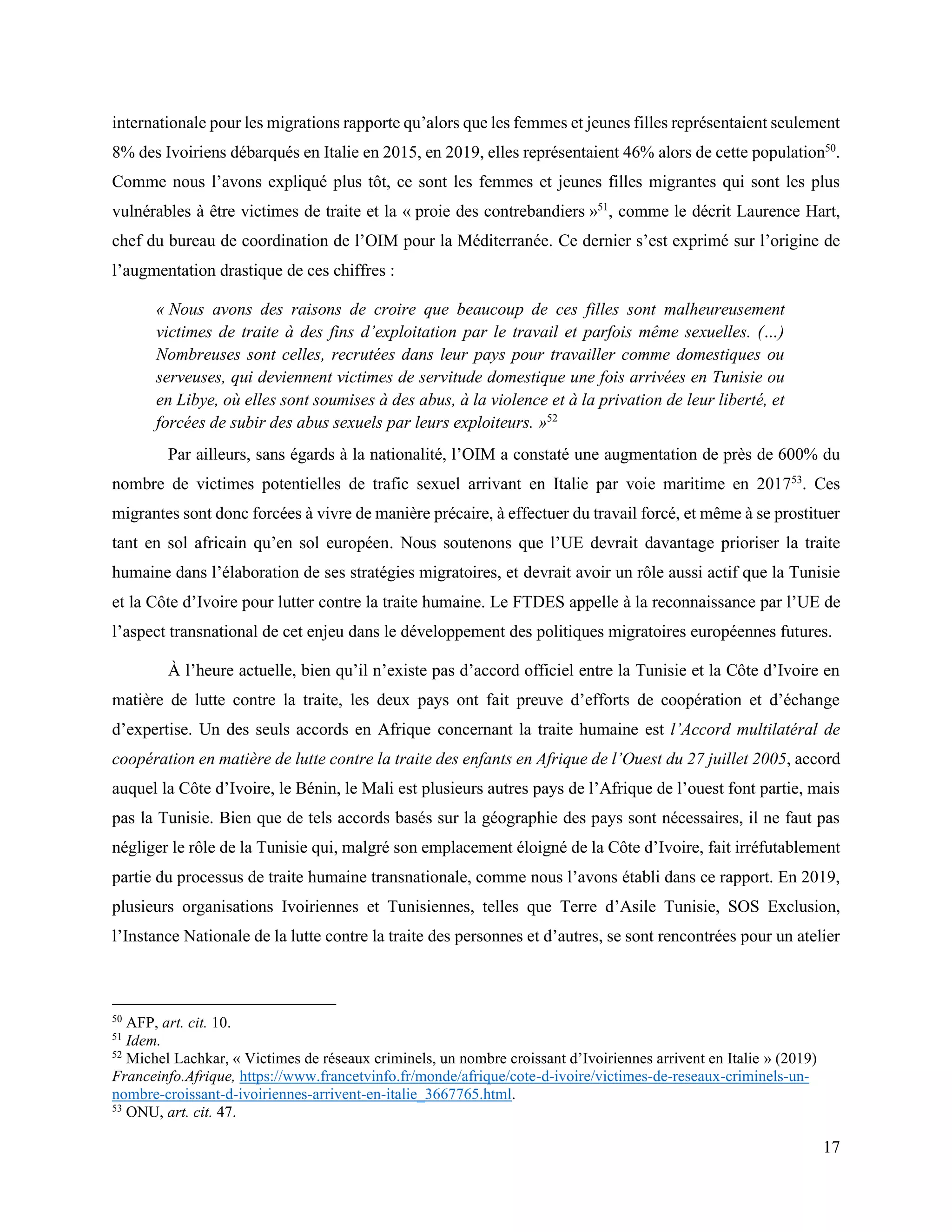 17
internationale pour les migrations rapporte qu’alors que les femmes et jeunes filles représentaient seulement
8% des Ivoiriens débarqués en Italie en 2015, en 2019, elles représentaient 46% alors de cette population50
.
Comme nous l’avons expliqué plus tôt, ce sont les femmes et jeunes filles migrantes qui sont les plus
vulnérables à être victimes de traite et la « proie des contrebandiers »51
, comme le décrit Laurence Hart,
chef du bureau de coordination de l’OIM pour la Méditerranée. Ce dernier s’est exprimé sur l’origine de
l’augmentation drastique de ces chiffres :
« Nous avons des raisons de croire que beaucoup de ces filles sont malheureusement
victimes de traite à des fins d’exploitation par le travail et parfois même sexuelles. (…)
Nombreuses sont celles, recrutées dans leur pays pour travailler comme domestiques ou
serveuses, qui deviennent victimes de servitude domestique une fois arrivées en Tunisie ou
en Libye, où elles sont soumises à des abus, à la violence et à la privation de leur liberté, et
forcées de subir des abus sexuels par leurs exploiteurs. »52
Par ailleurs, sans égards à la nationalité, l’OIM a constaté une augmentation de près de 600% du
nombre de victimes potentielles de trafic sexuel arrivant en Italie par voie maritime en 201753
. Ces
migrantes sont donc forcées à vivre de manière précaire, à effectuer du travail forcé, et même à se prostituer
tant en sol africain qu’en sol européen. Nous soutenons que l’UE devrait davantage prioriser la traite
humaine dans l’élaboration de ses stratégies migratoires, et devrait avoir un rôle aussi actif que la Tunisie
et la Côte d’Ivoire pour lutter contre la traite humaine. Le FTDES appelle à la reconnaissance par l’UE de
l’aspect transnational de cet enjeu dans le développement des politiques migratoires européennes futures.
À l’heure actuelle, bien qu’il n’existe pas d’accord officiel entre la Tunisie et la Côte d’Ivoire en
matière de lutte contre la traite, les deux pays ont fait preuve d’efforts de coopération et d’échange
d’expertise. Un des seuls accords en Afrique concernant la traite humaine est l’Accord multilatéral de
coopération en matière de lutte contre la traite des enfants en Afrique de l’Ouest du 27 juillet 2005, accord
auquel la Côte d’Ivoire, le Bénin, le Mali est plusieurs autres pays de l’Afrique de l’ouest font partie, mais
pas la Tunisie. Bien que de tels accords basés sur la géographie des pays sont nécessaires, il ne faut pas
négliger le rôle de la Tunisie qui, malgré son emplacement éloigné de la Côte d’Ivoire, fait irréfutablement
partie du processus de traite humaine transnationale, comme nous l’avons établi dans ce rapport. En 2019,
plusieurs organisations Ivoiriennes et Tunisiennes, telles que Terre d’Asile Tunisie, SOS Exclusion,
l’Instance Nationale de la lutte contre la traite des personnes et d’autres, se sont rencontrées pour un atelier
50
AFP, art. cit. 10.
51
Idem.
52
Michel Lachkar, « Victimes de réseaux criminels, un nombre croissant d’Ivoiriennes arrivent en Italie » (2019)
Franceinfo.Afrique, https://www.francetvinfo.fr/monde/afrique/cote-d-ivoire/victimes-de-reseaux-criminels-un-
nombre-croissant-d-ivoiriennes-arrivent-en-italie_3667765.html.
53
ONU, art. cit. 47.
 