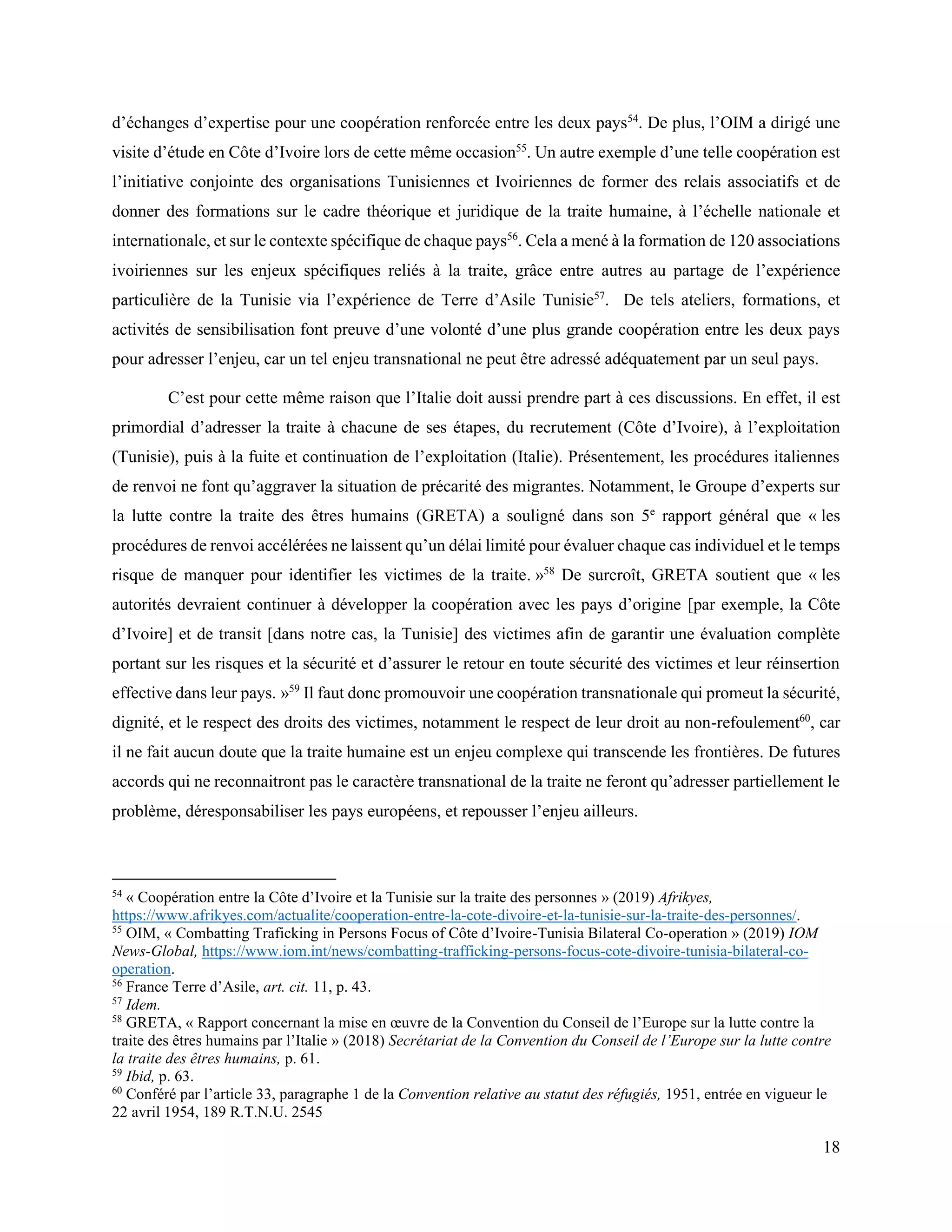 18
d’échanges d’expertise pour une coopération renforcée entre les deux pays54
. De plus, l’OIM a dirigé une
visite d’étude en Côte d’Ivoire lors de cette même occasion55
. Un autre exemple d’une telle coopération est
l’initiative conjointe des organisations Tunisiennes et Ivoiriennes de former des relais associatifs et de
donner des formations sur le cadre théorique et juridique de la traite humaine, à l’échelle nationale et
internationale, et sur le contexte spécifique de chaque pays56
. Cela a mené à la formation de 120 associations
ivoiriennes sur les enjeux spécifiques reliés à la traite, grâce entre autres au partage de l’expérience
particulière de la Tunisie via l’expérience de Terre d’Asile Tunisie57
. De tels ateliers, formations, et
activités de sensibilisation font preuve d’une volonté d’une plus grande coopération entre les deux pays
pour adresser l’enjeu, car un tel enjeu transnational ne peut être adressé adéquatement par un seul pays.
C’est pour cette même raison que l’Italie doit aussi prendre part à ces discussions. En effet, il est
primordial d’adresser la traite à chacune de ses étapes, du recrutement (Côte d’Ivoire), à l’exploitation
(Tunisie), puis à la fuite et continuation de l’exploitation (Italie). Présentement, les procédures italiennes
de renvoi ne font qu’aggraver la situation de précarité des migrantes. Notamment, le Groupe d’experts sur
la lutte contre la traite des êtres humains (GRETA) a souligné dans son 5e
rapport général que « les
procédures de renvoi accélérées ne laissent qu’un délai limité pour évaluer chaque cas individuel et le temps
risque de manquer pour identifier les victimes de la traite. »58
De surcroît, GRETA soutient que « les
autorités devraient continuer à développer la coopération avec les pays d’origine [par exemple, la Côte
d’Ivoire] et de transit [dans notre cas, la Tunisie] des victimes afin de garantir une évaluation complète
portant sur les risques et la sécurité et d’assurer le retour en toute sécurité des victimes et leur réinsertion
effective dans leur pays. »59
Il faut donc promouvoir une coopération transnationale qui promeut la sécurité,
dignité, et le respect des droits des victimes, notamment le respect de leur droit au non-refoulement60
, car
il ne fait aucun doute que la traite humaine est un enjeu complexe qui transcende les frontières. De futures
accords qui ne reconnaitront pas le caractère transnational de la traite ne feront qu’adresser partiellement le
problème, déresponsabiliser les pays européens, et repousser l’enjeu ailleurs.
54
« Coopération entre la Côte d’Ivoire et la Tunisie sur la traite des personnes » (2019) Afrikyes,
https://www.afrikyes.com/actualite/cooperation-entre-la-cote-divoire-et-la-tunisie-sur-la-traite-des-personnes/.
55
OIM, « Combatting Traficking in Persons Focus of Côte d’Ivoire-Tunisia Bilateral Co-operation » (2019) IOM
News-Global, https://www.iom.int/news/combatting-trafficking-persons-focus-cote-divoire-tunisia-bilateral-co-
operation.
56
France Terre d’Asile, art. cit. 11, p. 43.
57
Idem.
58
GRETA, « Rapport concernant la mise en œuvre de la Convention du Conseil de l’Europe sur la lutte contre la
traite des êtres humains par l’Italie » (2018) Secrétariat de la Convention du Conseil de l’Europe sur la lutte contre
la traite des êtres humains, p. 61.
59
Ibid, p. 63.
60
Conféré par l’article 33, paragraphe 1 de la Convention relative au statut des réfugiés, 1951, entrée en vigueur le
22 avril 1954, 189 R.T.N.U. 2545
 