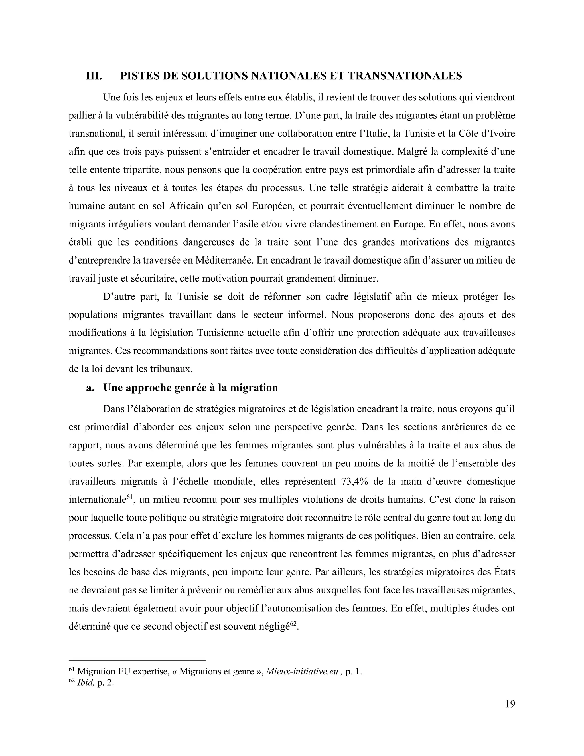 19
III. PISTES DE SOLUTIONS NATIONALES ET TRANSNATIONALES
Une fois les enjeux et leurs effets entre eux établis, il revient de trouver des solutions qui viendront
pallier à la vulnérabilité des migrantes au long terme. D’une part, la traite des migrantes étant un problème
transnational, il serait intéressant d’imaginer une collaboration entre l’Italie, la Tunisie et la Côte d’Ivoire
afin que ces trois pays puissent s’entraider et encadrer le travail domestique. Malgré la complexité d’une
telle entente tripartite, nous pensons que la coopération entre pays est primordiale afin d’adresser la traite
à tous les niveaux et à toutes les étapes du processus. Une telle stratégie aiderait à combattre la traite
humaine autant en sol Africain qu’en sol Européen, et pourrait éventuellement diminuer le nombre de
migrants irréguliers voulant demander l’asile et/ou vivre clandestinement en Europe. En effet, nous avons
établi que les conditions dangereuses de la traite sont l’une des grandes motivations des migrantes
d’entreprendre la traversée en Méditerranée. En encadrant le travail domestique afin d’assurer un milieu de
travail juste et sécuritaire, cette motivation pourrait grandement diminuer.
D’autre part, la Tunisie se doit de réformer son cadre législatif afin de mieux protéger les
populations migrantes travaillant dans le secteur informel. Nous proposerons donc des ajouts et des
modifications à la législation Tunisienne actuelle afin d’offrir une protection adéquate aux travailleuses
migrantes. Ces recommandations sont faites avec toute considération des difficultés d’application adéquate
de la loi devant les tribunaux.
a. Une approche genrée à la migration
Dans l’élaboration de stratégies migratoires et de législation encadrant la traite, nous croyons qu’il
est primordial d’aborder ces enjeux selon une perspective genrée. Dans les sections antérieures de ce
rapport, nous avons déterminé que les femmes migrantes sont plus vulnérables à la traite et aux abus de
toutes sortes. Par exemple, alors que les femmes couvrent un peu moins de la moitié de l’ensemble des
travailleurs migrants à l’échelle mondiale, elles représentent 73,4% de la main d’œuvre domestique
internationale61
, un milieu reconnu pour ses multiples violations de droits humains. C’est donc la raison
pour laquelle toute politique ou stratégie migratoire doit reconnaitre le rôle central du genre tout au long du
processus. Cela n’a pas pour effet d’exclure les hommes migrants de ces politiques. Bien au contraire, cela
permettra d’adresser spécifiquement les enjeux que rencontrent les femmes migrantes, en plus d’adresser
les besoins de base des migrants, peu importe leur genre. Par ailleurs, les stratégies migratoires des États
ne devraient pas se limiter à prévenir ou remédier aux abus auxquelles font face les travailleuses migrantes,
mais devraient également avoir pour objectif l’autonomisation des femmes. En effet, multiples études ont
déterminé que ce second objectif est souvent négligé62
.
61
Migration EU expertise, « Migrations et genre », Mieux-initiative.eu., p. 1.
62
Ibid, p. 2.
 