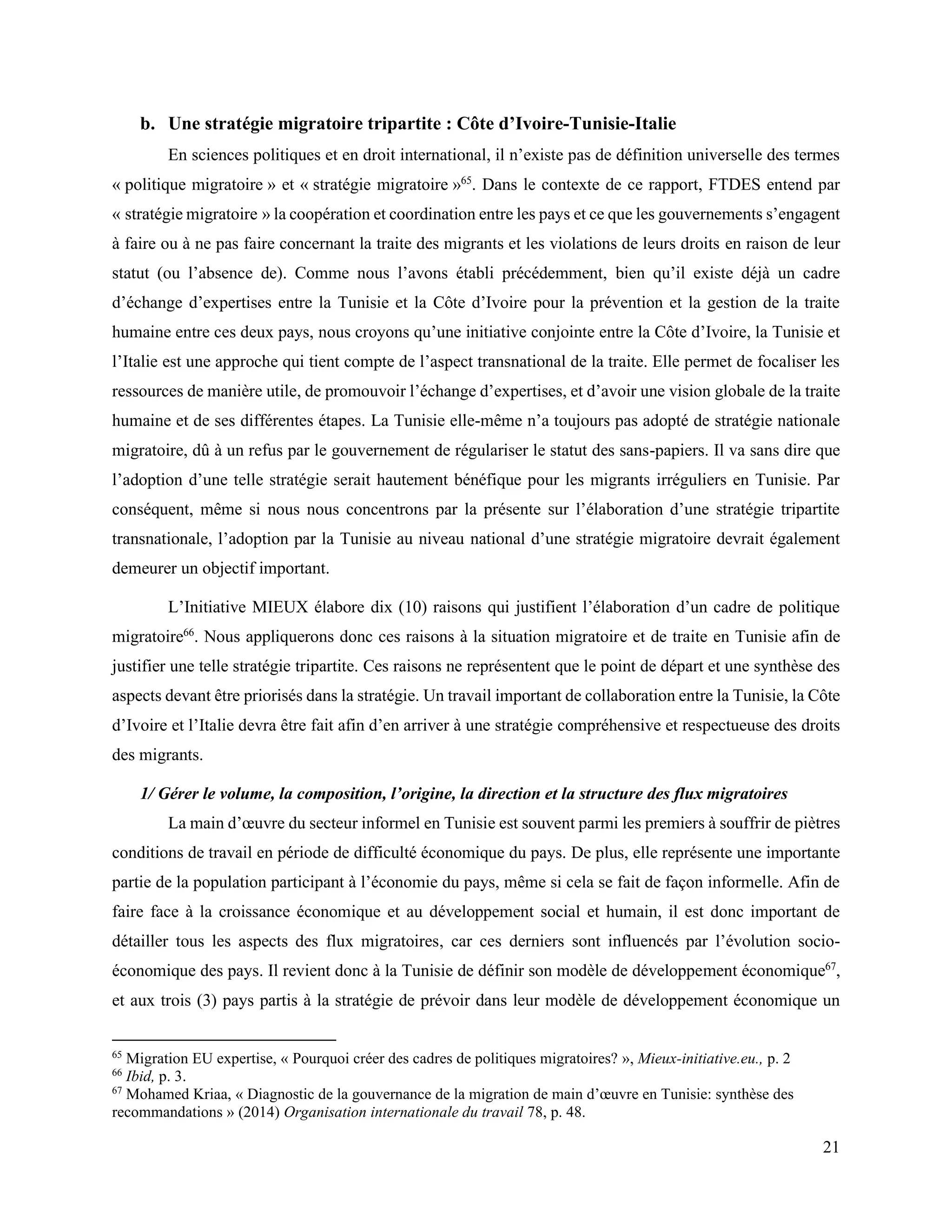 21
b. Une stratégie migratoire tripartite : Côte d’Ivoire-Tunisie-Italie
En sciences politiques et en droit international, il n’existe pas de définition universelle des termes
« politique migratoire » et « stratégie migratoire »65
. Dans le contexte de ce rapport, FTDES entend par
« stratégie migratoire » la coopération et coordination entre les pays et ce que les gouvernements s’engagent
à faire ou à ne pas faire concernant la traite des migrants et les violations de leurs droits en raison de leur
statut (ou l’absence de). Comme nous l’avons établi précédemment, bien qu’il existe déjà un cadre
d’échange d’expertises entre la Tunisie et la Côte d’Ivoire pour la prévention et la gestion de la traite
humaine entre ces deux pays, nous croyons qu’une initiative conjointe entre la Côte d’Ivoire, la Tunisie et
l’Italie est une approche qui tient compte de l’aspect transnational de la traite. Elle permet de focaliser les
ressources de manière utile, de promouvoir l’échange d’expertises, et d’avoir une vision globale de la traite
humaine et de ses différentes étapes. La Tunisie elle-même n’a toujours pas adopté de stratégie nationale
migratoire, dû à un refus par le gouvernement de régulariser le statut des sans-papiers. Il va sans dire que
l’adoption d’une telle stratégie serait hautement bénéfique pour les migrants irréguliers en Tunisie. Par
conséquent, même si nous nous concentrons par la présente sur l’élaboration d’une stratégie tripartite
transnationale, l’adoption par la Tunisie au niveau national d’une stratégie migratoire devrait également
demeurer un objectif important.
L’Initiative MIEUX élabore dix (10) raisons qui justifient l’élaboration d’un cadre de politique
migratoire66
. Nous appliquerons donc ces raisons à la situation migratoire et de traite en Tunisie afin de
justifier une telle stratégie tripartite. Ces raisons ne représentent que le point de départ et une synthèse des
aspects devant être priorisés dans la stratégie. Un travail important de collaboration entre la Tunisie, la Côte
d’Ivoire et l’Italie devra être fait afin d’en arriver à une stratégie compréhensive et respectueuse des droits
des migrants.
1/ Gérer le volume, la composition, l’origine, la direction et la structure des flux migratoires
La main d’œuvre du secteur informel en Tunisie est souvent parmi les premiers à souffrir de piètres
conditions de travail en période de difficulté économique du pays. De plus, elle représente une importante
partie de la population participant à l’économie du pays, même si cela se fait de façon informelle. Afin de
faire face à la croissance économique et au développement social et humain, il est donc important de
détailler tous les aspects des flux migratoires, car ces derniers sont influencés par l’évolution socio-
économique des pays. Il revient donc à la Tunisie de définir son modèle de développement économique67
,
et aux trois (3) pays partis à la stratégie de prévoir dans leur modèle de développement économique un
65
Migration EU expertise, « Pourquoi créer des cadres de politiques migratoires? », Mieux-initiative.eu., p. 2
66
Ibid, p. 3.
67
Mohamed Kriaa, « Diagnostic de la gouvernance de la migration de main d’œuvre en Tunisie: synthèse des
recommandations » (2014) Organisation internationale du travail 78, p. 48.
 