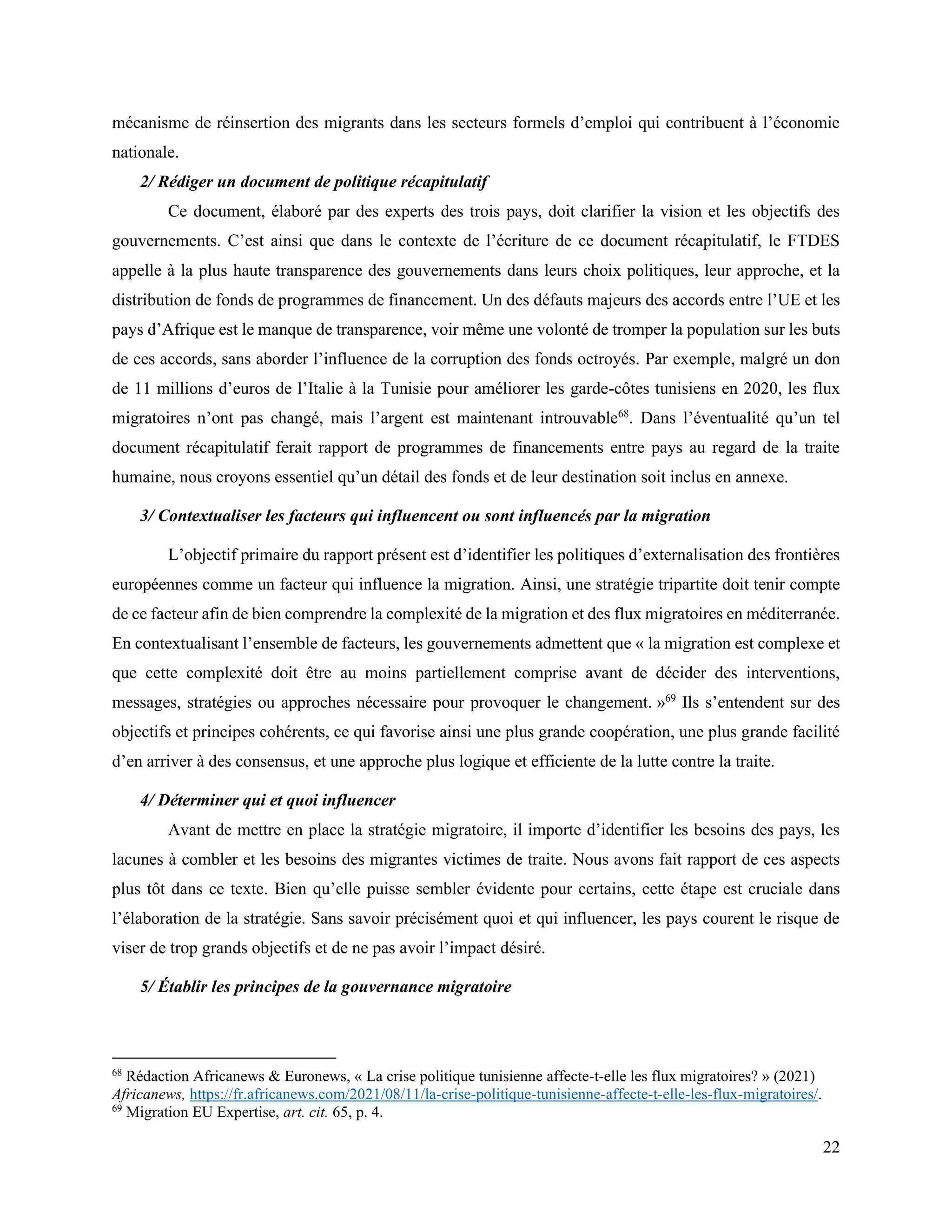 22
mécanisme de réinsertion des migrants dans les secteurs formels d’emploi qui contribuent à l’économie
nationale.
2/ Rédiger un document de politique récapitulatif
Ce document, élaboré par des experts des trois pays, doit clarifier la vision et les objectifs des
gouvernements. C’est ainsi que dans le contexte de l’écriture de ce document récapitulatif, le FTDES
appelle à la plus haute transparence des gouvernements dans leurs choix politiques, leur approche, et la
distribution de fonds de programmes de financement. Un des défauts majeurs des accords entre l’UE et les
pays d’Afrique est le manque de transparence, voir même une volonté de tromper la population sur les buts
de ces accords, sans aborder l’influence de la corruption des fonds octroyés. Par exemple, malgré un don
de 11 millions d’euros de l’Italie à la Tunisie pour améliorer les garde-côtes tunisiens en 2020, les flux
migratoires n’ont pas changé, mais l’argent est maintenant introuvable68
. Dans l’éventualité qu’un tel
document récapitulatif ferait rapport de programmes de financements entre pays au regard de la traite
humaine, nous croyons essentiel qu’un détail des fonds et de leur destination soit inclus en annexe.
3/ Contextualiser les facteurs qui influencent ou sont influencés par la migration
L’objectif primaire du rapport présent est d’identifier les politiques d’externalisation des frontières
européennes comme un facteur qui influence la migration. Ainsi, une stratégie tripartite doit tenir compte
de ce facteur afin de bien comprendre la complexité de la migration et des flux migratoires en méditerranée.
En contextualisant l’ensemble de facteurs, les gouvernements admettent que « la migration est complexe et
que cette complexité doit être au moins partiellement comprise avant de décider des interventions,
messages, stratégies ou approches nécessaire pour provoquer le changement. »69
Ils s’entendent sur des
objectifs et principes cohérents, ce qui favorise ainsi une plus grande coopération, une plus grande facilité
d’en arriver à des consensus, et une approche plus logique et efficiente de la lutte contre la traite.
4/ Déterminer qui et quoi influencer
Avant de mettre en place la stratégie migratoire, il importe d’identifier les besoins des pays, les
lacunes à combler et les besoins des migrantes victimes de traite. Nous avons fait rapport de ces aspects
plus tôt dans ce texte. Bien qu’elle puisse sembler évidente pour certains, cette étape est cruciale dans
l’élaboration de la stratégie. Sans savoir précisément quoi et qui influencer, les pays courent le risque de
viser de trop grands objectifs et de ne pas avoir l’impact désiré.
5/ Établir les principes de la gouvernance migratoire
68
Rédaction Africanews & Euronews, « La crise politique tunisienne affecte-t-elle les flux migratoires? » (2021)
Africanews, https://fr.africanews.com/2021/08/11/la-crise-politique-tunisienne-affecte-t-elle-les-flux-migratoires/.
69
Migration EU Expertise, art. cit. 65, p. 4.
 