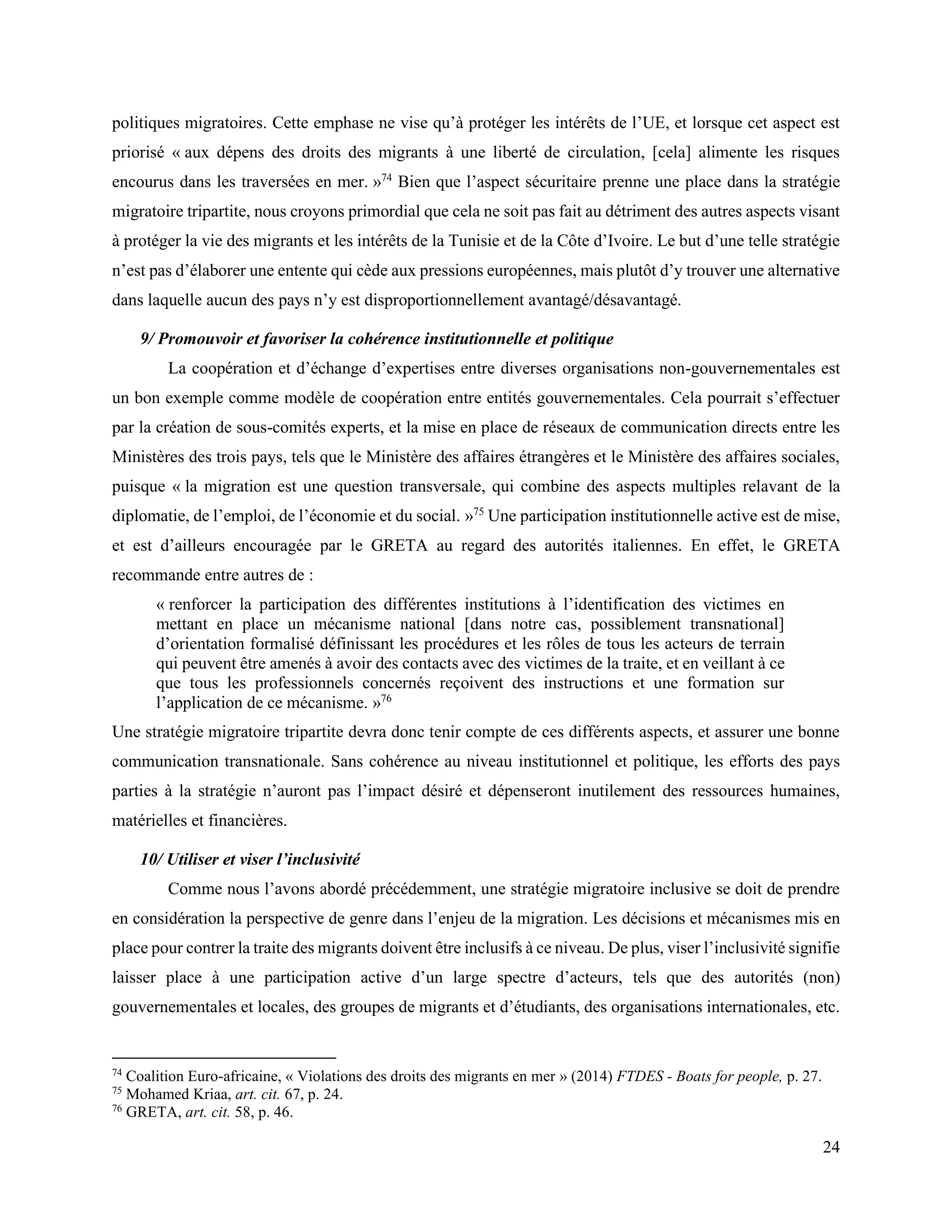 24
politiques migratoires. Cette emphase ne vise qu’à protéger les intérêts de l’UE, et lorsque cet aspect est
priorisé « aux dépens des droits des migrants à une liberté de circulation, [cela] alimente les risques
encourus dans les traversées en mer. »74
Bien que l’aspect sécuritaire prenne une place dans la stratégie
migratoire tripartite, nous croyons primordial que cela ne soit pas fait au détriment des autres aspects visant
à protéger la vie des migrants et les intérêts de la Tunisie et de la Côte d’Ivoire. Le but d’une telle stratégie
n’est pas d’élaborer une entente qui cède aux pressions européennes, mais plutôt d’y trouver une alternative
dans laquelle aucun des pays n’y est disproportionnellement avantagé/désavantagé.
9/ Promouvoir et favoriser la cohérence institutionnelle et politique
La coopération et d’échange d’expertises entre diverses organisations non-gouvernementales est
un bon exemple comme modèle de coopération entre entités gouvernementales. Cela pourrait s’effectuer
par la création de sous-comités experts, et la mise en place de réseaux de communication directs entre les
Ministères des trois pays, tels que le Ministère des affaires étrangères et le Ministère des affaires sociales,
puisque « la migration est une question transversale, qui combine des aspects multiples relavant de la
diplomatie, de l’emploi, de l’économie et du social. »75
Une participation institutionnelle active est de mise,
et est d’ailleurs encouragée par le GRETA au regard des autorités italiennes. En effet, le GRETA
recommande entre autres de :
« renforcer la participation des différentes institutions à l’identification des victimes en
mettant en place un mécanisme national [dans notre cas, possiblement transnational]
d’orientation formalisé définissant les procédures et les rôles de tous les acteurs de terrain
qui peuvent être amenés à avoir des contacts avec des victimes de la traite, et en veillant à ce
que tous les professionnels concernés reçoivent des instructions et une formation sur
l’application de ce mécanisme. »76
Une stratégie migratoire tripartite devra donc tenir compte de ces différents aspects, et assurer une bonne
communication transnationale. Sans cohérence au niveau institutionnel et politique, les efforts des pays
parties à la stratégie n’auront pas l’impact désiré et dépenseront inutilement des ressources humaines,
matérielles et financières.
10/ Utiliser et viser l’inclusivité
Comme nous l’avons abordé précédemment, une stratégie migratoire inclusive se doit de prendre
en considération la perspective de genre dans l’enjeu de la migration. Les décisions et mécanismes mis en
place pour contrer la traite des migrants doivent être inclusifs à ce niveau. De plus, viser l’inclusivité signifie
laisser place à une participation active d’un large spectre d’acteurs, tels que des autorités (non)
gouvernementales et locales, des groupes de migrants et d’étudiants, des organisations internationales, etc.
74
Coalition Euro-africaine, « Violations des droits des migrants en mer » (2014) FTDES - Boats for people, p. 27.
75
Mohamed Kriaa, art. cit. 67, p. 24.
76
GRETA, art. cit. 58, p. 46.
 