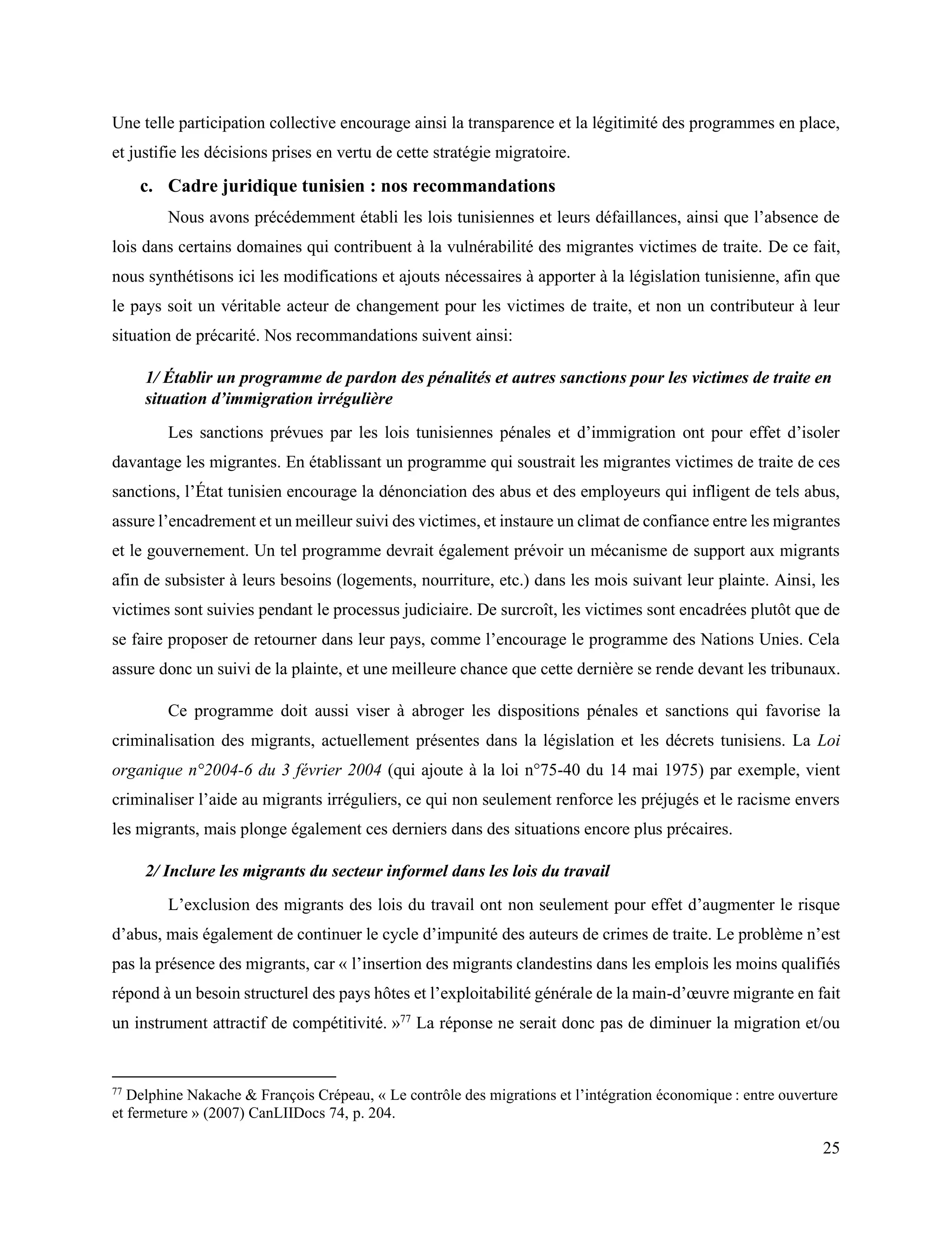 25
Une telle participation collective encourage ainsi la transparence et la légitimité des programmes en place,
et justifie les décisions prises en vertu de cette stratégie migratoire.
c. Cadre juridique tunisien : nos recommandations
Nous avons précédemment établi les lois tunisiennes et leurs défaillances, ainsi que l’absence de
lois dans certains domaines qui contribuent à la vulnérabilité des migrantes victimes de traite. De ce fait,
nous synthétisons ici les modifications et ajouts nécessaires à apporter à la législation tunisienne, afin que
le pays soit un véritable acteur de changement pour les victimes de traite, et non un contributeur à leur
situation de précarité. Nos recommandations suivent ainsi:
1/ Établir un programme de pardon des pénalités et autres sanctions pour les victimes de traite en
situation d’immigration irrégulière
Les sanctions prévues par les lois tunisiennes pénales et d’immigration ont pour effet d’isoler
davantage les migrantes. En établissant un programme qui soustrait les migrantes victimes de traite de ces
sanctions, l’État tunisien encourage la dénonciation des abus et des employeurs qui infligent de tels abus,
assure l’encadrement et un meilleur suivi des victimes, et instaure un climat de confiance entre les migrantes
et le gouvernement. Un tel programme devrait également prévoir un mécanisme de support aux migrants
afin de subsister à leurs besoins (logements, nourriture, etc.) dans les mois suivant leur plainte. Ainsi, les
victimes sont suivies pendant le processus judiciaire. De surcroît, les victimes sont encadrées plutôt que de
se faire proposer de retourner dans leur pays, comme l’encourage le programme des Nations Unies. Cela
assure donc un suivi de la plainte, et une meilleure chance que cette dernière se rende devant les tribunaux.
Ce programme doit aussi viser à abroger les dispositions pénales et sanctions qui favorise la
criminalisation des migrants, actuellement présentes dans la législation et les décrets tunisiens. La Loi
organique n°2004-6 du 3 février 2004 (qui ajoute à la loi n°75-40 du 14 mai 1975) par exemple, vient
criminaliser l’aide au migrants irréguliers, ce qui non seulement renforce les préjugés et le racisme envers
les migrants, mais plonge également ces derniers dans des situations encore plus précaires.
2/ Inclure les migrants du secteur informel dans les lois du travail
L’exclusion des migrants des lois du travail ont non seulement pour effet d’augmenter le risque
d’abus, mais également de continuer le cycle d’impunité des auteurs de crimes de traite. Le problème n’est
pas la présence des migrants, car « l’insertion des migrants clandestins dans les emplois les moins qualifiés
répond à un besoin structurel des pays hôtes et l’exploitabilité générale de la main-d’œuvre migrante en fait
un instrument attractif de compétitivité. »77
La réponse ne serait donc pas de diminuer la migration et/ou
77
Delphine Nakache & François Crépeau, « Le contrôle des migrations et l’intégration économique : entre ouverture
et fermeture » (2007) CanLIIDocs 74, p. 204.
 