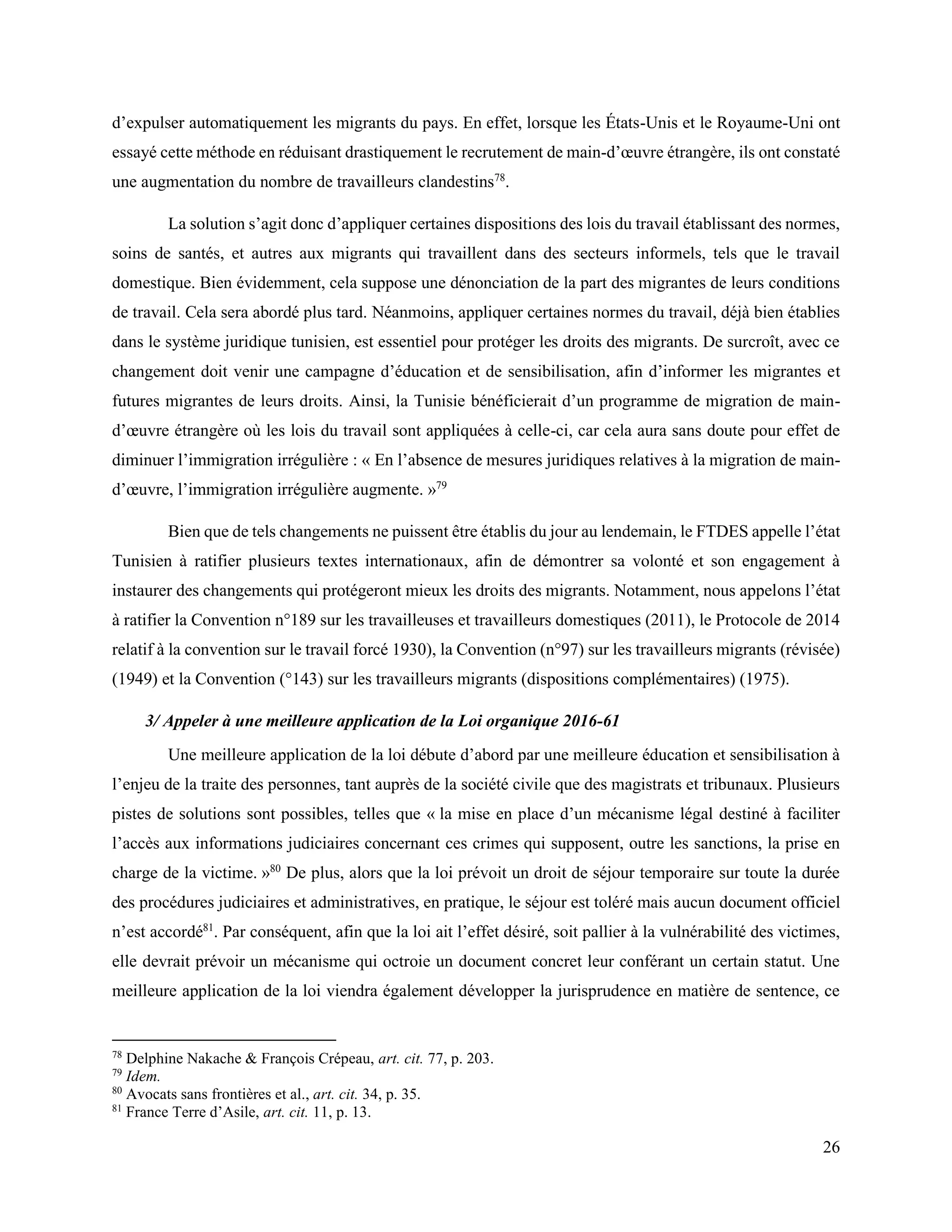 26
d’expulser automatiquement les migrants du pays. En effet, lorsque les États-Unis et le Royaume-Uni ont
essayé cette méthode en réduisant drastiquement le recrutement de main-d’œuvre étrangère, ils ont constaté
une augmentation du nombre de travailleurs clandestins78
.
La solution s’agit donc d’appliquer certaines dispositions des lois du travail établissant des normes,
soins de santés, et autres aux migrants qui travaillent dans des secteurs informels, tels que le travail
domestique. Bien évidemment, cela suppose une dénonciation de la part des migrantes de leurs conditions
de travail. Cela sera abordé plus tard. Néanmoins, appliquer certaines normes du travail, déjà bien établies
dans le système juridique tunisien, est essentiel pour protéger les droits des migrants. De surcroît, avec ce
changement doit venir une campagne d’éducation et de sensibilisation, afin d’informer les migrantes et
futures migrantes de leurs droits. Ainsi, la Tunisie bénéficierait d’un programme de migration de main-
d’œuvre étrangère où les lois du travail sont appliquées à celle-ci, car cela aura sans doute pour effet de
diminuer l’immigration irrégulière : « En l’absence de mesures juridiques relatives à la migration de main-
d’œuvre, l’immigration irrégulière augmente. »79
Bien que de tels changements ne puissent être établis du jour au lendemain, le FTDES appelle l’état
Tunisien à ratifier plusieurs textes internationaux, afin de démontrer sa volonté et son engagement à
instaurer des changements qui protégeront mieux les droits des migrants. Notamment, nous appelons l’état
à ratifier la Convention n°189 sur les travailleuses et travailleurs domestiques (2011), le Protocole de 2014
relatif à la convention sur le travail forcé 1930), la Convention (n°97) sur les travailleurs migrants (révisée)
(1949) et la Convention (°143) sur les travailleurs migrants (dispositions complémentaires) (1975).
3/ Appeler à une meilleure application de la Loi organique 2016-61
Une meilleure application de la loi débute d’abord par une meilleure éducation et sensibilisation à
l’enjeu de la traite des personnes, tant auprès de la société civile que des magistrats et tribunaux. Plusieurs
pistes de solutions sont possibles, telles que « la mise en place d’un mécanisme légal destiné à faciliter
l’accès aux informations judiciaires concernant ces crimes qui supposent, outre les sanctions, la prise en
charge de la victime. »80
De plus, alors que la loi prévoit un droit de séjour temporaire sur toute la durée
des procédures judiciaires et administratives, en pratique, le séjour est toléré mais aucun document officiel
n’est accordé81
. Par conséquent, afin que la loi ait l’effet désiré, soit pallier à la vulnérabilité des victimes,
elle devrait prévoir un mécanisme qui octroie un document concret leur conférant un certain statut. Une
meilleure application de la loi viendra également développer la jurisprudence en matière de sentence, ce
78
Delphine Nakache & François Crépeau, art. cit. 77, p. 203.
79
Idem.
80
Avocats sans frontières et al., art. cit. 34, p. 35.
81
France Terre d’Asile, art. cit. 11, p. 13.
 