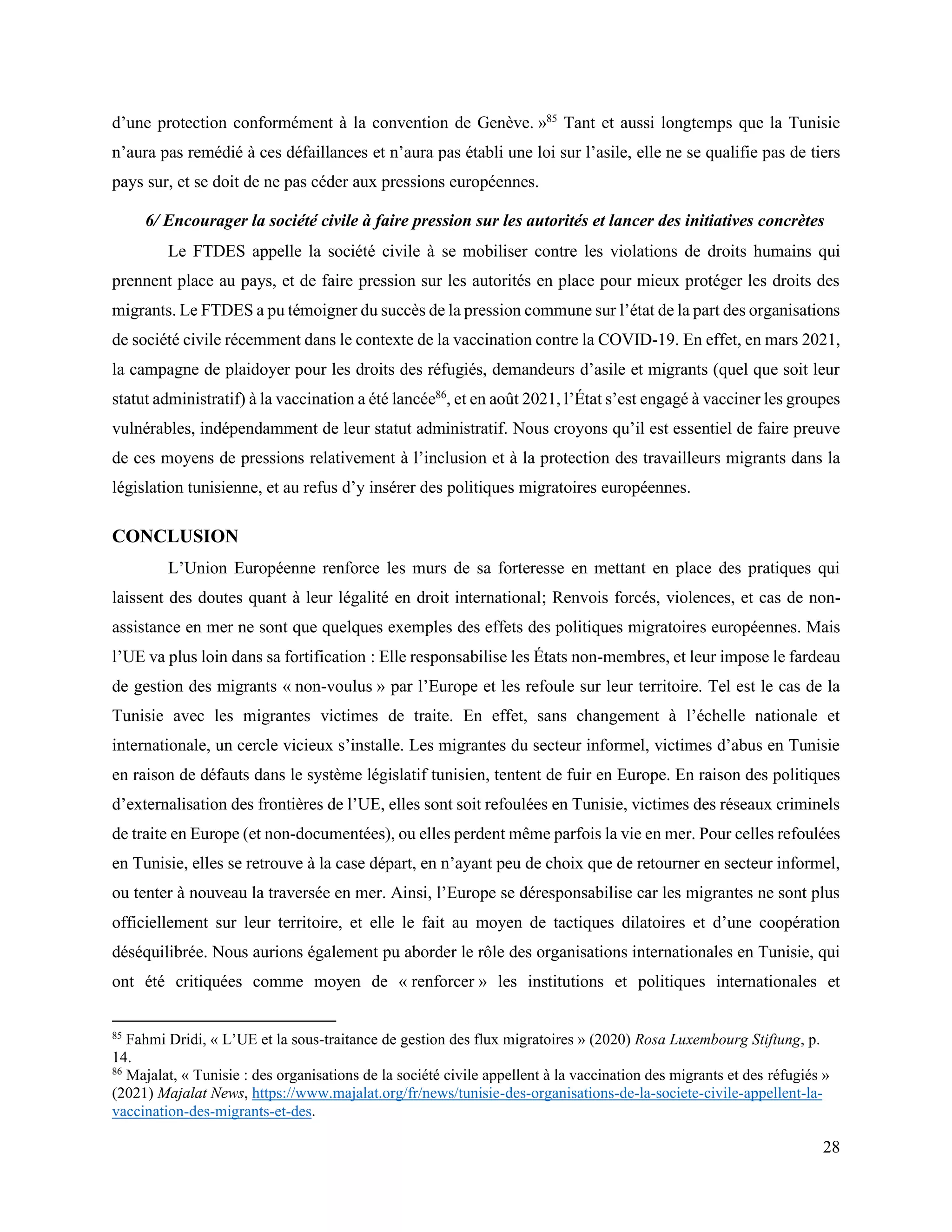 28
d’une protection conformément à la convention de Genève. »85
Tant et aussi longtemps que la Tunisie
n’aura pas remédié à ces défaillances et n’aura pas établi une loi sur l’asile, elle ne se qualifie pas de tiers
pays sur, et se doit de ne pas céder aux pressions européennes.
6/ Encourager la société civile à faire pression sur les autorités et lancer des initiatives concrètes
Le FTDES appelle la société civile à se mobiliser contre les violations de droits humains qui
prennent place au pays, et de faire pression sur les autorités en place pour mieux protéger les droits des
migrants. Le FTDES a pu témoigner du succès de la pression commune sur l’état de la part des organisations
de société civile récemment dans le contexte de la vaccination contre la COVID-19. En effet, en mars 2021,
la campagne de plaidoyer pour les droits des réfugiés, demandeurs d’asile et migrants (quel que soit leur
statut administratif) à la vaccination a été lancée86
, et en août 2021, l’État s’est engagé à vacciner les groupes
vulnérables, indépendamment de leur statut administratif. Nous croyons qu’il est essentiel de faire preuve
de ces moyens de pressions relativement à l’inclusion et à la protection des travailleurs migrants dans la
législation tunisienne, et au refus d’y insérer des politiques migratoires européennes.
CONCLUSION
L’Union Européenne renforce les murs de sa forteresse en mettant en place des pratiques qui
laissent des doutes quant à leur légalité en droit international; Renvois forcés, violences, et cas de non-
assistance en mer ne sont que quelques exemples des effets des politiques migratoires européennes. Mais
l’UE va plus loin dans sa fortification : Elle responsabilise les États non-membres, et leur impose le fardeau
de gestion des migrants « non-voulus » par l’Europe et les refoule sur leur territoire. Tel est le cas de la
Tunisie avec les migrantes victimes de traite. En effet, sans changement à l’échelle nationale et
internationale, un cercle vicieux s’installe. Les migrantes du secteur informel, victimes d’abus en Tunisie
en raison de défauts dans le système législatif tunisien, tentent de fuir en Europe. En raison des politiques
d’externalisation des frontières de l’UE, elles sont soit refoulées en Tunisie, victimes des réseaux criminels
de traite en Europe (et non-documentées), ou elles perdent même parfois la vie en mer. Pour celles refoulées
en Tunisie, elles se retrouve à la case départ, en n’ayant peu de choix que de retourner en secteur informel,
ou tenter à nouveau la traversée en mer. Ainsi, l’Europe se déresponsabilise car les migrantes ne sont plus
officiellement sur leur territoire, et elle le fait au moyen de tactiques dilatoires et d’une coopération
déséquilibrée. Nous aurions également pu aborder le rôle des organisations internationales en Tunisie, qui
ont été critiquées comme moyen de « renforcer » les institutions et politiques internationales et
85
Fahmi Dridi, « L’UE et la sous-traitance de gestion des flux migratoires » (2020) Rosa Luxembourg Stiftung, p.
14.
86
Majalat, « Tunisie : des organisations de la société civile appellent à la vaccination des migrants et des réfugiés »
(2021) Majalat News, https://www.majalat.org/fr/news/tunisie-des-organisations-de-la-societe-civile-appellent-la-
vaccination-des-migrants-et-des.
 
