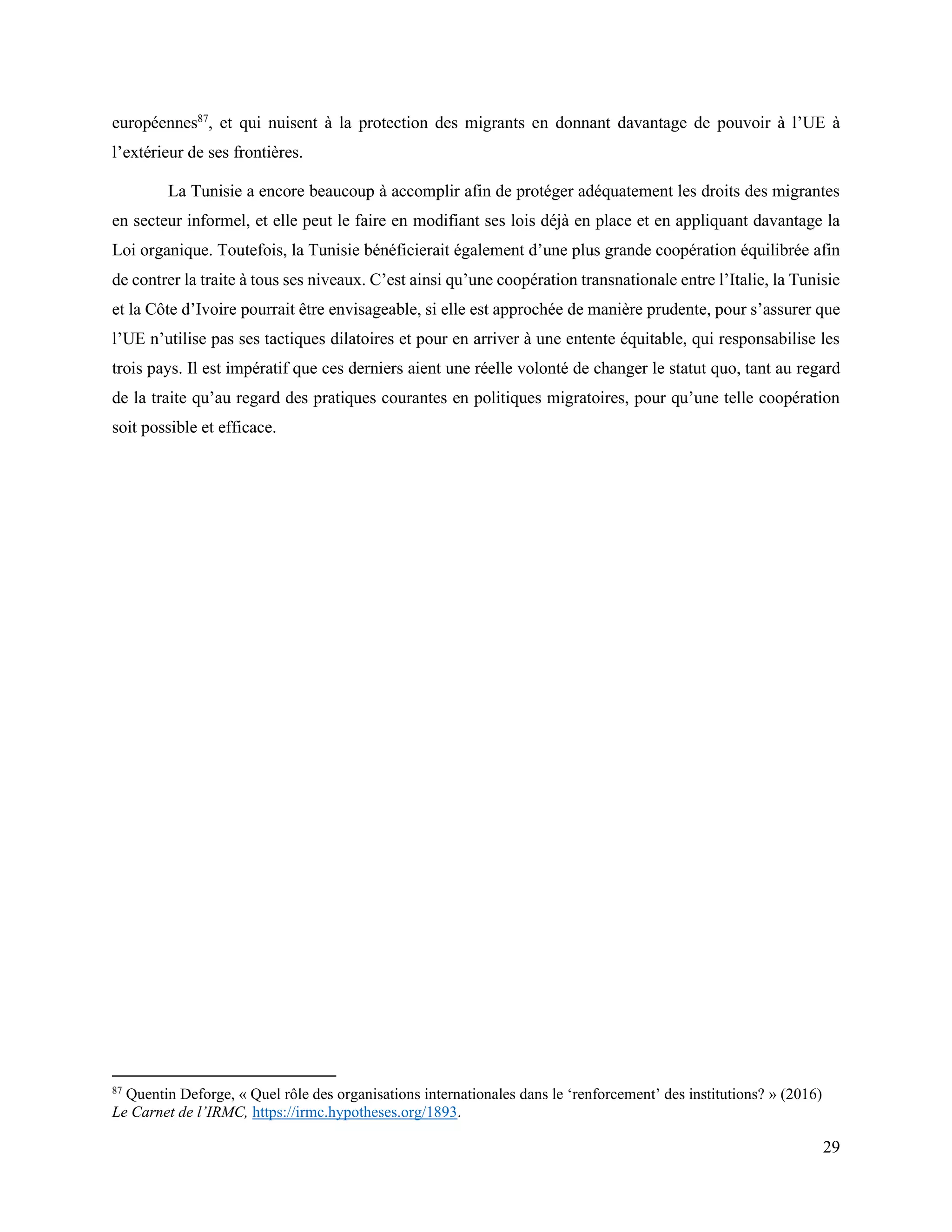 29
européennes87
, et qui nuisent à la protection des migrants en donnant davantage de pouvoir à l’UE à
l’extérieur de ses frontières.
La Tunisie a encore beaucoup à accomplir afin de protéger adéquatement les droits des migrantes
en secteur informel, et elle peut le faire en modifiant ses lois déjà en place et en appliquant davantage la
Loi organique. Toutefois, la Tunisie bénéficierait également d’une plus grande coopération équilibrée afin
de contrer la traite à tous ses niveaux. C’est ainsi qu’une coopération transnationale entre l’Italie, la Tunisie
et la Côte d’Ivoire pourrait être envisageable, si elle est approchée de manière prudente, pour s’assurer que
l’UE n’utilise pas ses tactiques dilatoires et pour en arriver à une entente équitable, qui responsabilise les
trois pays. Il est impératif que ces derniers aient une réelle volonté de changer le statut quo, tant au regard
de la traite qu’au regard des pratiques courantes en politiques migratoires, pour qu’une telle coopération
soit possible et efficace.
87
Quentin Deforge, « Quel rôle des organisations internationales dans le ‘renforcement’ des institutions? » (2016)
Le Carnet de l’IRMC, https://irmc.hypotheses.org/1893.
 