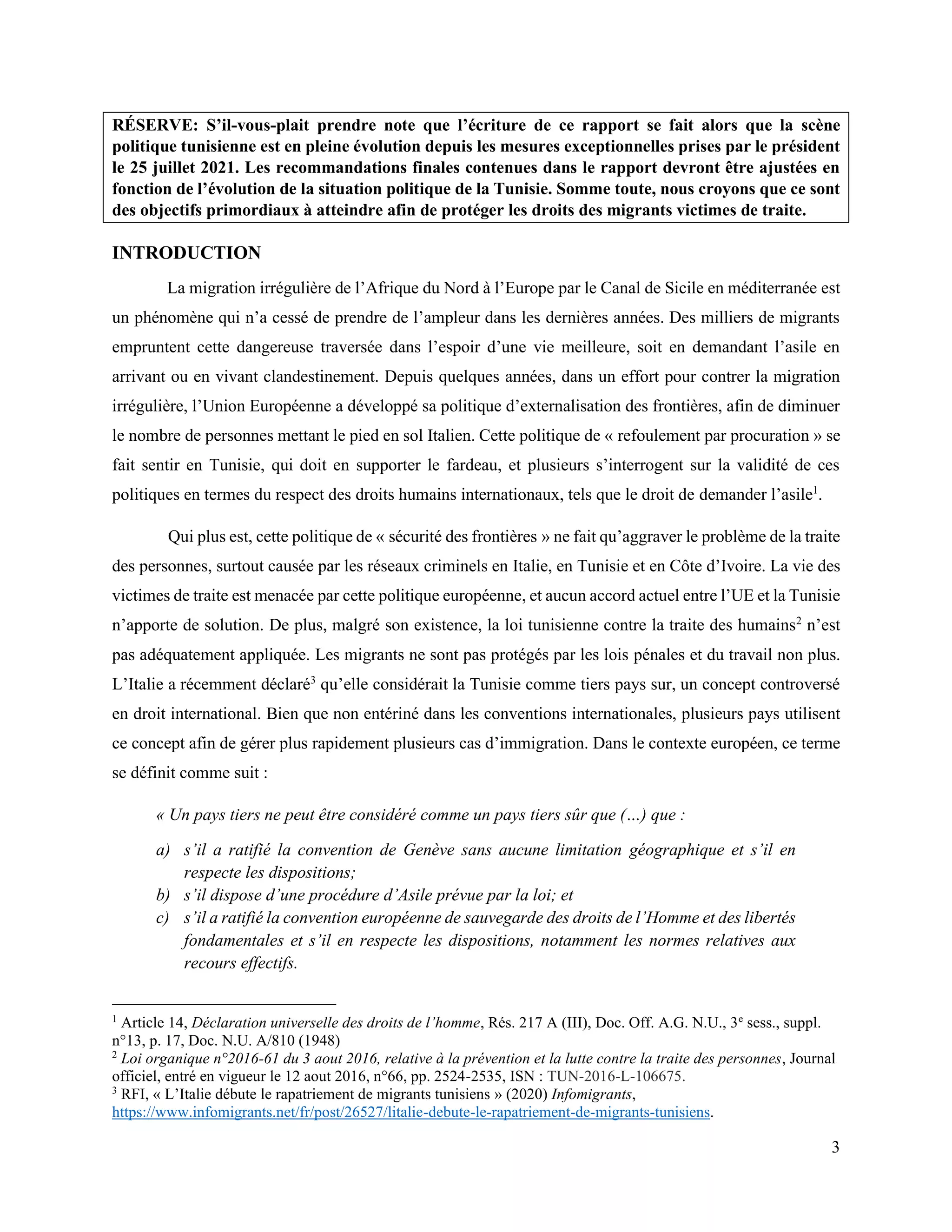 3
RÉSERVE: S’il-vous-plait prendre note que l’écriture de ce rapport se fait alors que la scène
politique tunisienne est en pleine évolution depuis les mesures exceptionnelles prises par le président
le 25 juillet 2021. Les recommandations finales contenues dans le rapport devront être ajustées en
fonction de l’évolution de la situation politique de la Tunisie. Somme toute, nous croyons que ce sont
des objectifs primordiaux à atteindre afin de protéger les droits des migrants victimes de traite.
INTRODUCTION
La migration irrégulière de l’Afrique du Nord à l’Europe par le Canal de Sicile en méditerranée est
un phénomène qui n’a cessé de prendre de l’ampleur dans les dernières années. Des milliers de migrants
empruntent cette dangereuse traversée dans l’espoir d’une vie meilleure, soit en demandant l’asile en
arrivant ou en vivant clandestinement. Depuis quelques années, dans un effort pour contrer la migration
irrégulière, l’Union Européenne a développé sa politique d’externalisation des frontières, afin de diminuer
le nombre de personnes mettant le pied en sol Italien. Cette politique de « refoulement par procuration » se
fait sentir en Tunisie, qui doit en supporter le fardeau, et plusieurs s’interrogent sur la validité de ces
politiques en termes du respect des droits humains internationaux, tels que le droit de demander l’asile1
.
Qui plus est, cette politique de « sécurité des frontières » ne fait qu’aggraver le problème de la traite
des personnes, surtout causée par les réseaux criminels en Italie, en Tunisie et en Côte d’Ivoire. La vie des
victimes de traite est menacée par cette politique européenne, et aucun accord actuel entre l’UE et la Tunisie
n’apporte de solution. De plus, malgré son existence, la loi tunisienne contre la traite des humains2
n’est
pas adéquatement appliquée. Les migrants ne sont pas protégés par les lois pénales et du travail non plus.
L’Italie a récemment déclaré3
qu’elle considérait la Tunisie comme tiers pays sur, un concept controversé
en droit international. Bien que non entériné dans les conventions internationales, plusieurs pays utilisent
ce concept afin de gérer plus rapidement plusieurs cas d’immigration. Dans le contexte européen, ce terme
se définit comme suit :
« Un pays tiers ne peut être considéré comme un pays tiers sûr que (…) que :
a) s’il a ratifié la convention de Genève sans aucune limitation géographique et s’il en
respecte les dispositions;
b) s’il dispose d’une procédure d’Asile prévue par la loi; et
c) s’il a ratifié la convention européenne de sauvegarde des droits de l’Homme et des libertés
fondamentales et s’il en respecte les dispositions, notamment les normes relatives aux
recours effectifs.
1
Article 14, Déclaration universelle des droits de l’homme, Rés. 217 A (III), Doc. Off. A.G. N.U., 3e
sess., suppl.
n°13, p. 17, Doc. N.U. A/810 (1948)
2
Loi organique n°2016-61 du 3 aout 2016, relative à la prévention et la lutte contre la traite des personnes, Journal
officiel, entré en vigueur le 12 aout 2016, n°66, pp. 2524-2535, ISN : TUN-2016-L-106675.
3
RFI, « L’Italie débute le rapatriement de migrants tunisiens » (2020) Infomigrants,
https://www.infomigrants.net/fr/post/26527/litalie-debute-le-rapatriement-de-migrants-tunisiens.
 