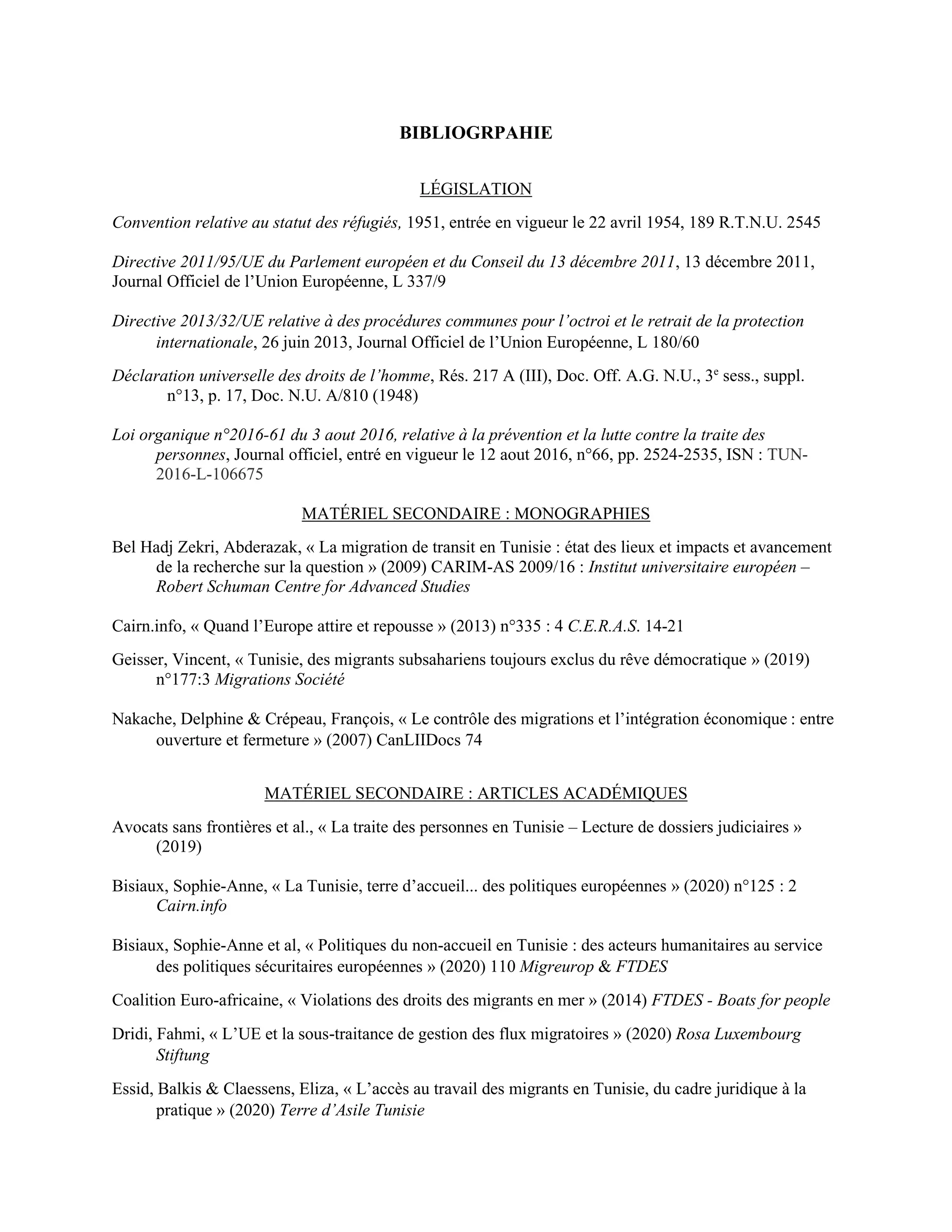 BIBLIOGRPAHIE
LÉGISLATION
Convention relative au statut des réfugiés, 1951, entrée en vigueur le 22 avril 1954, 189 R.T.N.U. 2545
Directive 2011/95/UE du Parlement européen et du Conseil du 13 décembre 2011, 13 décembre 2011,
Journal Officiel de l’Union Européenne, L 337/9
Directive 2013/32/UE relative à des procédures communes pour l’octroi et le retrait de la protection
internationale, 26 juin 2013, Journal Officiel de l’Union Européenne, L 180/60
Déclaration universelle des droits de l’homme, Rés. 217 A (III), Doc. Off. A.G. N.U., 3e
sess., suppl.
n°13, p. 17, Doc. N.U. A/810 (1948)
Loi organique n°2016-61 du 3 aout 2016, relative à la prévention et la lutte contre la traite des
personnes, Journal officiel, entré en vigueur le 12 aout 2016, n°66, pp. 2524-2535, ISN : TUN-
2016-L-106675
MATÉRIEL SECONDAIRE : MONOGRAPHIES
Bel Hadj Zekri, Abderazak, « La migration de transit en Tunisie : état des lieux et impacts et avancement
de la recherche sur la question » (2009) CARIM-AS 2009/16 : Institut universitaire européen –
Robert Schuman Centre for Advanced Studies
Cairn.info, « Quand l’Europe attire et repousse » (2013) n°335 : 4 C.E.R.A.S. 14-21
Geisser, Vincent, « Tunisie, des migrants subsahariens toujours exclus du rêve démocratique » (2019)
n°177:3 Migrations Société
Nakache, Delphine & Crépeau, François, « Le contrôle des migrations et l’intégration économique : entre
ouverture et fermeture » (2007) CanLIIDocs 74
MATÉRIEL SECONDAIRE : ARTICLES ACADÉMIQUES
Avocats sans frontières et al., « La traite des personnes en Tunisie – Lecture de dossiers judiciaires »
(2019)
Bisiaux, Sophie-Anne, « La Tunisie, terre d’accueil... des politiques européennes » (2020) n°125 : 2
Cairn.info
Bisiaux, Sophie-Anne et al, « Politiques du non-accueil en Tunisie : des acteurs humanitaires au service
des politiques sécuritaires européennes » (2020) 110 Migreurop & FTDES
Coalition Euro-africaine, « Violations des droits des migrants en mer » (2014) FTDES - Boats for people
Dridi, Fahmi, « L’UE et la sous-traitance de gestion des flux migratoires » (2020) Rosa Luxembourg
Stiftung
Essid, Balkis & Claessens, Eliza, « L’accès au travail des migrants en Tunisie, du cadre juridique à la
pratique » (2020) Terre d’Asile Tunisie
 