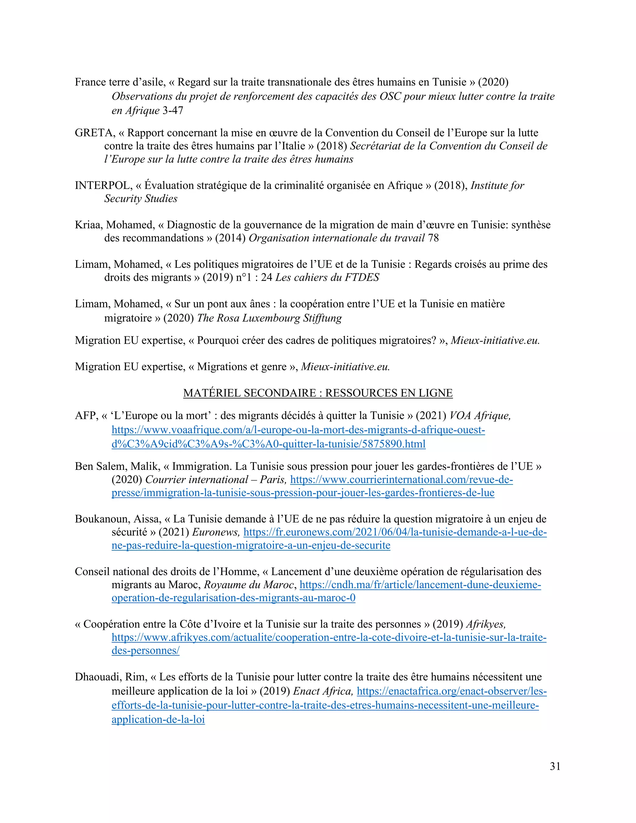 31
France terre d’asile, « Regard sur la traite transnationale des êtres humains en Tunisie » (2020)
Observations du projet de renforcement des capacités des OSC pour mieux lutter contre la traite
en Afrique 3-47
GRETA, « Rapport concernant la mise en œuvre de la Convention du Conseil de l’Europe sur la lutte
contre la traite des êtres humains par l’Italie » (2018) Secrétariat de la Convention du Conseil de
l’Europe sur la lutte contre la traite des êtres humains
INTERPOL, « Évaluation stratégique de la criminalité organisée en Afrique » (2018), Institute for
Security Studies
Kriaa, Mohamed, « Diagnostic de la gouvernance de la migration de main d’œuvre en Tunisie: synthèse
des recommandations » (2014) Organisation internationale du travail 78
Limam, Mohamed, « Les politiques migratoires de l’UE et de la Tunisie : Regards croisés au prime des
droits des migrants » (2019) n°1 : 24 Les cahiers du FTDES
Limam, Mohamed, « Sur un pont aux ânes : la coopération entre l’UE et la Tunisie en matière
migratoire » (2020) The Rosa Luxembourg Stifftung
Migration EU expertise, « Pourquoi créer des cadres de politiques migratoires? », Mieux-initiative.eu.
Migration EU expertise, « Migrations et genre », Mieux-initiative.eu.
MATÉRIEL SECONDAIRE : RESSOURCES EN LIGNE
AFP, « ‘L’Europe ou la mort’ : des migrants décidés à quitter la Tunisie » (2021) VOA Afrique,
https://www.voaafrique.com/a/l-europe-ou-la-mort-des-migrants-d-afrique-ouest-
d%C3%A9cid%C3%A9s-%C3%A0-quitter-la-tunisie/5875890.html
Ben Salem, Malik, « Immigration. La Tunisie sous pression pour jouer les gardes-frontières de l’UE »
(2020) Courrier international – Paris, https://www.courrierinternational.com/revue-de-
presse/immigration-la-tunisie-sous-pression-pour-jouer-les-gardes-frontieres-de-lue
Boukanoun, Aissa, « La Tunisie demande à l’UE de ne pas réduire la question migratoire à un enjeu de
sécurité » (2021) Euronews, https://fr.euronews.com/2021/06/04/la-tunisie-demande-a-l-ue-de-
ne-pas-reduire-la-question-migratoire-a-un-enjeu-de-securite
Conseil national des droits de l’Homme, « Lancement d’une deuxième opération de régularisation des
migrants au Maroc, Royaume du Maroc, https://cndh.ma/fr/article/lancement-dune-deuxieme-
operation-de-regularisation-des-migrants-au-maroc-0
« Coopération entre la Côte d’Ivoire et la Tunisie sur la traite des personnes » (2019) Afrikyes,
https://www.afrikyes.com/actualite/cooperation-entre-la-cote-divoire-et-la-tunisie-sur-la-traite-
des-personnes/
Dhaouadi, Rim, « Les efforts de la Tunisie pour lutter contre la traite des être humains nécessitent une
meilleure application de la loi » (2019) Enact Africa, https://enactafrica.org/enact-observer/les-
efforts-de-la-tunisie-pour-lutter-contre-la-traite-des-etres-humains-necessitent-une-meilleure-
application-de-la-loi
 
