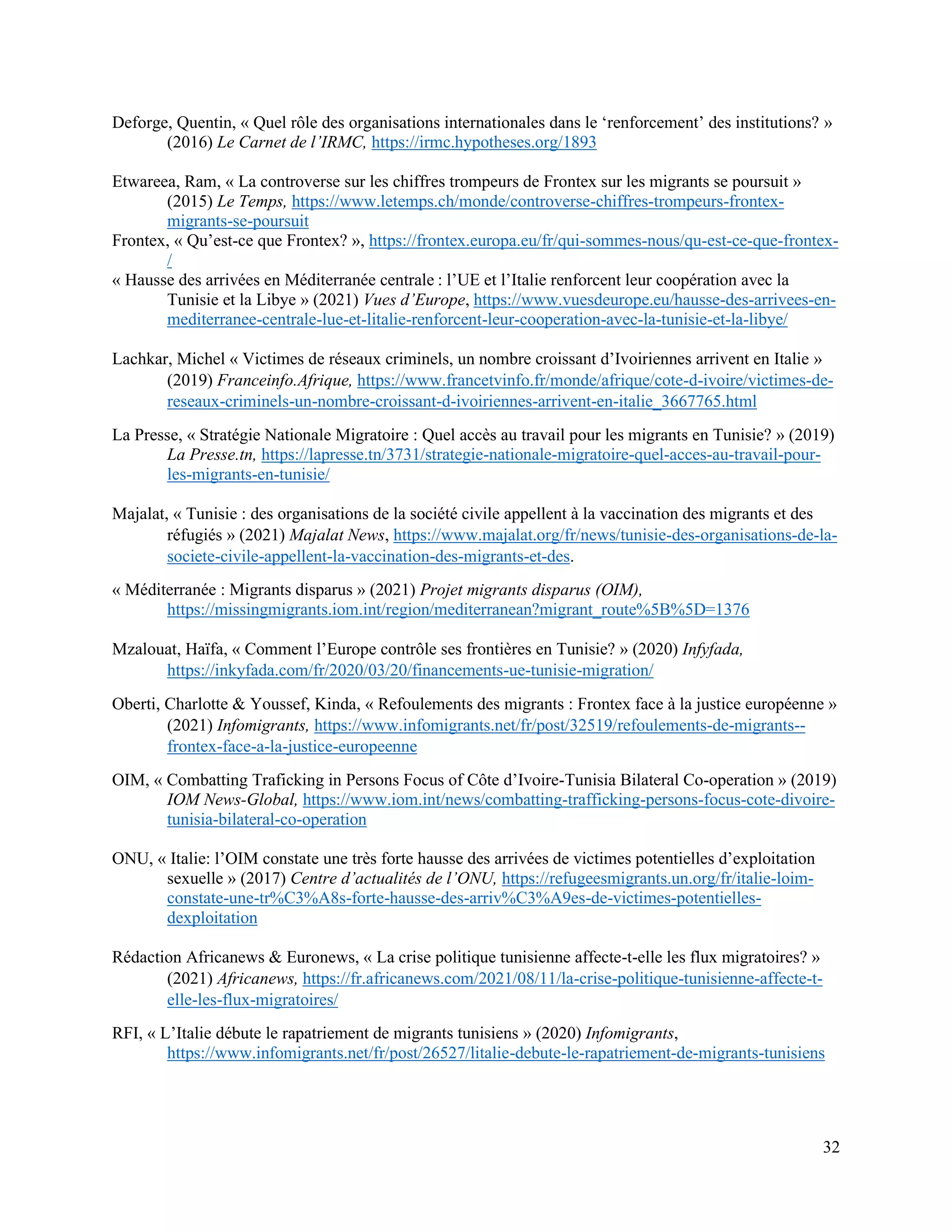 32
Deforge, Quentin, « Quel rôle des organisations internationales dans le ‘renforcement’ des institutions? »
(2016) Le Carnet de l’IRMC, https://irmc.hypotheses.org/1893
Etwareea, Ram, « La controverse sur les chiffres trompeurs de Frontex sur les migrants se poursuit »
(2015) Le Temps, https://www.letemps.ch/monde/controverse-chiffres-trompeurs-frontex-
migrants-se-poursuit
Frontex, « Qu’est-ce que Frontex? », https://frontex.europa.eu/fr/qui-sommes-nous/qu-est-ce-que-frontex-
/
« Hausse des arrivées en Méditerranée centrale : l’UE et l’Italie renforcent leur coopération avec la
Tunisie et la Libye » (2021) Vues d’Europe, https://www.vuesdeurope.eu/hausse-des-arrivees-en-
mediterranee-centrale-lue-et-litalie-renforcent-leur-cooperation-avec-la-tunisie-et-la-libye/
Lachkar, Michel « Victimes de réseaux criminels, un nombre croissant d’Ivoiriennes arrivent en Italie »
(2019) Franceinfo.Afrique, https://www.francetvinfo.fr/monde/afrique/cote-d-ivoire/victimes-de-
reseaux-criminels-un-nombre-croissant-d-ivoiriennes-arrivent-en-italie_3667765.html
La Presse, « Stratégie Nationale Migratoire : Quel accès au travail pour les migrants en Tunisie? » (2019)
La Presse.tn, https://lapresse.tn/3731/strategie-nationale-migratoire-quel-acces-au-travail-pour-
les-migrants-en-tunisie/
Majalat, « Tunisie : des organisations de la société civile appellent à la vaccination des migrants et des
réfugiés » (2021) Majalat News, https://www.majalat.org/fr/news/tunisie-des-organisations-de-la-
societe-civile-appellent-la-vaccination-des-migrants-et-des.
« Méditerranée : Migrants disparus » (2021) Projet migrants disparus (OIM),
https://missingmigrants.iom.int/region/mediterranean?migrant_route%5B%5D=1376
Mzalouat, Haïfa, « Comment l’Europe contrôle ses frontières en Tunisie? » (2020) Infyfada,
https://inkyfada.com/fr/2020/03/20/financements-ue-tunisie-migration/
Oberti, Charlotte & Youssef, Kinda, « Refoulements des migrants : Frontex face à la justice européenne »
(2021) Infomigrants, https://www.infomigrants.net/fr/post/32519/refoulements-de-migrants--
frontex-face-a-la-justice-europeenne
OIM, « Combatting Traficking in Persons Focus of Côte d’Ivoire-Tunisia Bilateral Co-operation » (2019)
IOM News-Global, https://www.iom.int/news/combatting-trafficking-persons-focus-cote-divoire-
tunisia-bilateral-co-operation
ONU, « Italie: l’OIM constate une très forte hausse des arrivées de victimes potentielles d’exploitation
sexuelle » (2017) Centre d’actualités de l’ONU, https://refugeesmigrants.un.org/fr/italie-loim-
constate-une-tr%C3%A8s-forte-hausse-des-arriv%C3%A9es-de-victimes-potentielles-
dexploitation
Rédaction Africanews & Euronews, « La crise politique tunisienne affecte-t-elle les flux migratoires? »
(2021) Africanews, https://fr.africanews.com/2021/08/11/la-crise-politique-tunisienne-affecte-t-
elle-les-flux-migratoires/
RFI, « L’Italie débute le rapatriement de migrants tunisiens » (2020) Infomigrants,
https://www.infomigrants.net/fr/post/26527/litalie-debute-le-rapatriement-de-migrants-tunisiens
 