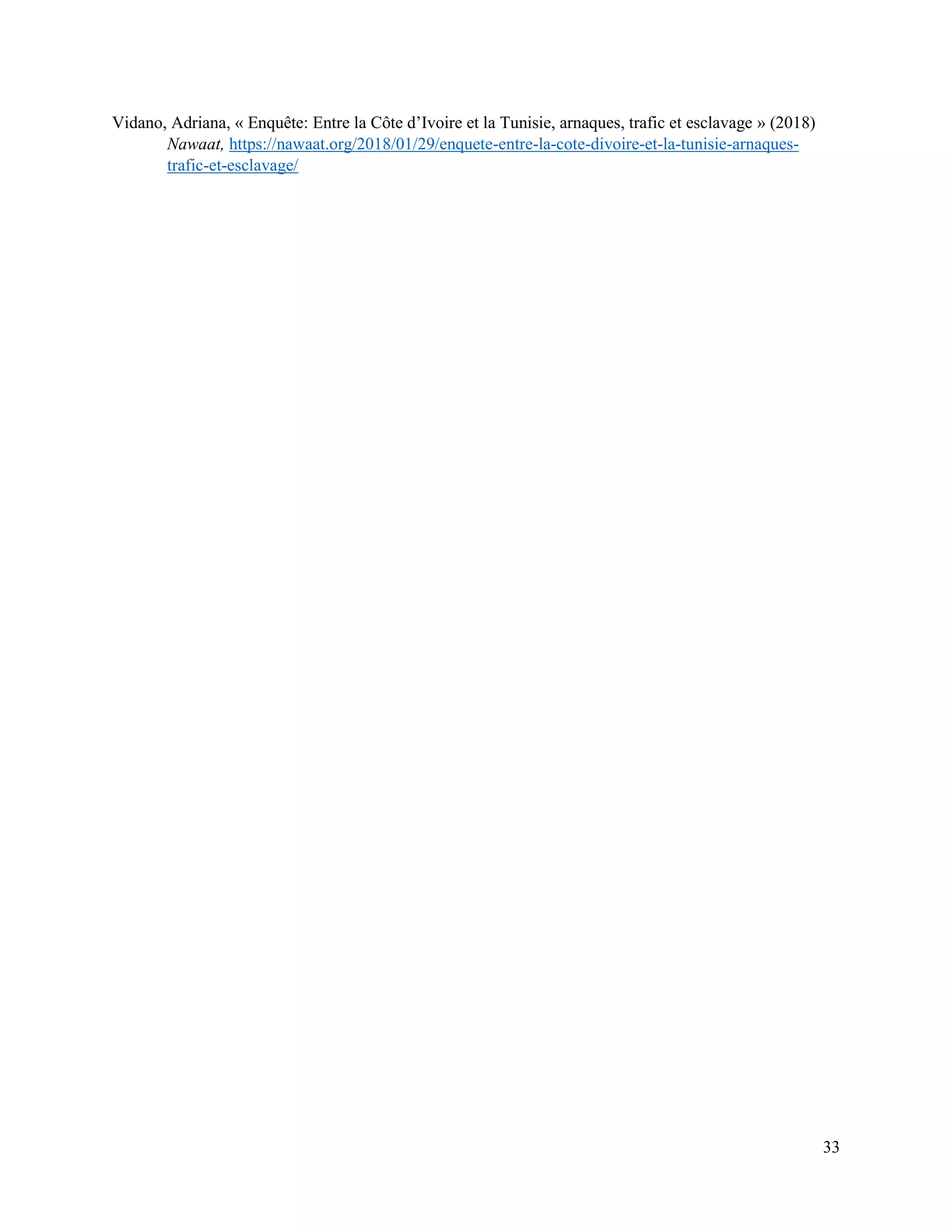33
Vidano, Adriana, « Enquête: Entre la Côte d’Ivoire et la Tunisie, arnaques, trafic et esclavage » (2018)
Nawaat, https://nawaat.org/2018/01/29/enquete-entre-la-cote-divoire-et-la-tunisie-arnaques-
trafic-et-esclavage/
 