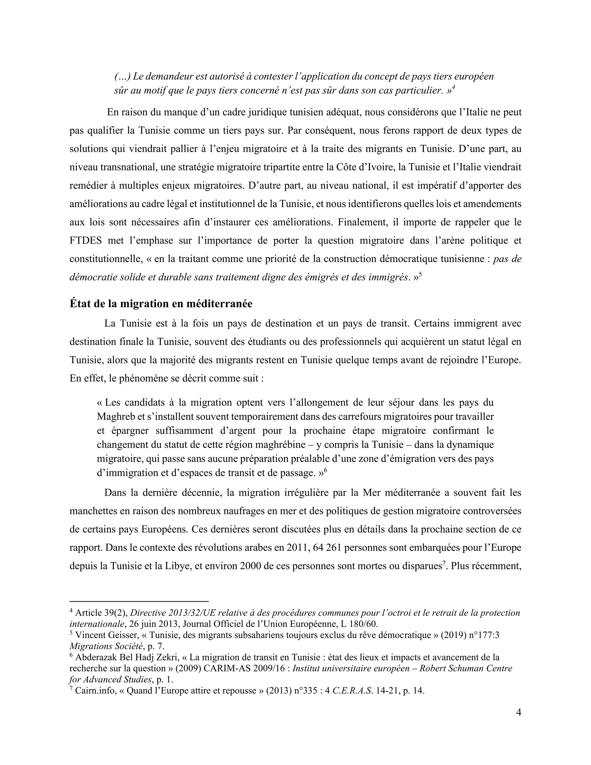 4
(…) Le demandeur est autorisé à contester l’application du concept de pays tiers européen
sûr au motif que le pays tiers concerné n’est pas sûr dans son cas particulier. »4
En raison du manque d’un cadre juridique tunisien adéquat, nous considérons que l’Italie ne peut
pas qualifier la Tunisie comme un tiers pays sur. Par conséquent, nous ferons rapport de deux types de
solutions qui viendrait pallier à l’enjeu migratoire et à la traite des migrants en Tunisie. D’une part, au
niveau transnational, une stratégie migratoire tripartite entre la Côte d’Ivoire, la Tunisie et l’Italie viendrait
remédier à multiples enjeux migratoires. D’autre part, au niveau national, il est impératif d’apporter des
améliorations au cadre légal et institutionnel de la Tunisie, et nous identifierons quelles lois et amendements
aux lois sont nécessaires afin d’instaurer ces améliorations. Finalement, il importe de rappeler que le
FTDES met l’emphase sur l’importance de porter la question migratoire dans l’arène politique et
constitutionnelle, « en la traitant comme une priorité de la construction démocratique tunisienne : pas de
démocratie solide et durable sans traitement digne des émigrés et des immigrés. »5
État de la migration en méditerranée
La Tunisie est à la fois un pays de destination et un pays de transit. Certains immigrent avec
destination finale la Tunisie, souvent des étudiants ou des professionnels qui acquièrent un statut légal en
Tunisie, alors que la majorité des migrants restent en Tunisie quelque temps avant de rejoindre l’Europe.
En effet, le phénomène se décrit comme suit :
« Les candidats à la migration optent vers l’allongement de leur séjour dans les pays du
Maghreb et s’installent souvent temporairement dans des carrefours migratoires pour travailler
et épargner suffisamment d’argent pour la prochaine étape migratoire confirmant le
changement du statut de cette région maghrébine – y compris la Tunisie – dans la dynamique
migratoire, qui passe sans aucune préparation préalable d’une zone d’émigration vers des pays
d’immigration et d’espaces de transit et de passage. »6
Dans la dernière décennie, la migration irrégulière par la Mer méditerranée a souvent fait les
manchettes en raison des nombreux naufrages en mer et des politiques de gestion migratoire controversées
de certains pays Européens. Ces dernières seront discutées plus en détails dans la prochaine section de ce
rapport. Dans le contexte des révolutions arabes en 2011, 64 261 personnes sont embarquées pour l’Europe
depuis la Tunisie et la Libye, et environ 2000 de ces personnes sont mortes ou disparues7
. Plus récemment,
4
Article 39(2), Directive 2013/32/UE relative à des procédures communes pour l’octroi et le retrait de la protection
internationale, 26 juin 2013, Journal Officiel de l’Union Européenne, L 180/60.
5
Vincent Geisser, « Tunisie, des migrants subsahariens toujours exclus du rêve démocratique » (2019) n°177:3
Migrations Société, p. 7.
6
Abderazak Bel Hadj Zekri, « La migration de transit en Tunisie : état des lieux et impacts et avancement de la
recherche sur la question » (2009) CARIM-AS 2009/16 : Institut universitaire européen – Robert Schuman Centre
for Advanced Studies, p. 1.
7
Cairn.info, « Quand l’Europe attire et repousse » (2013) n°335 : 4 C.E.R.A.S. 14-21, p. 14.
 