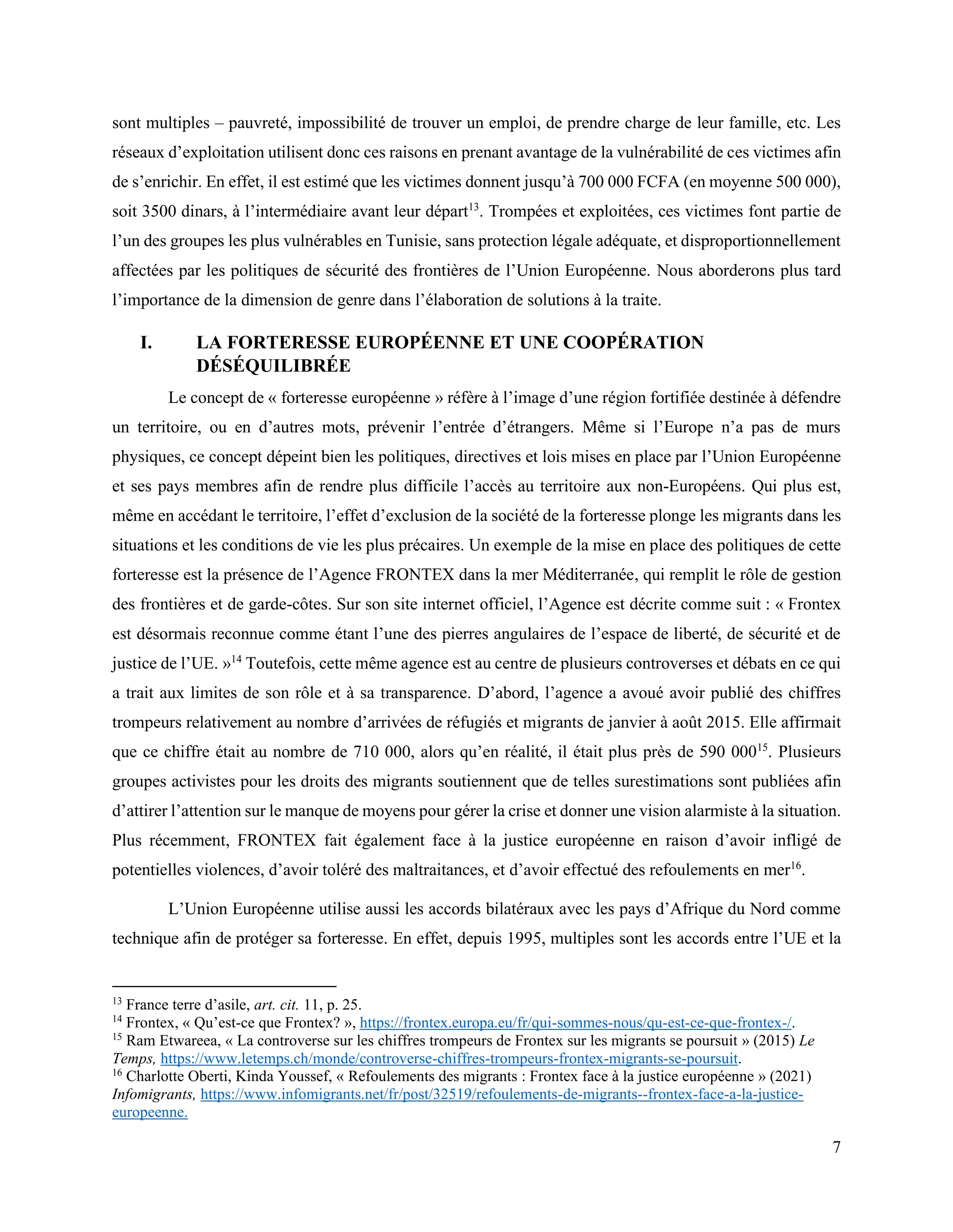 7
sont multiples – pauvreté, impossibilité de trouver un emploi, de prendre charge de leur famille, etc. Les
réseaux d’exploitation utilisent donc ces raisons en prenant avantage de la vulnérabilité de ces victimes afin
de s’enrichir. En effet, il est estimé que les victimes donnent jusqu’à 700 000 FCFA (en moyenne 500 000),
soit 3500 dinars, à l’intermédiaire avant leur départ13
. Trompées et exploitées, ces victimes font partie de
l’un des groupes les plus vulnérables en Tunisie, sans protection légale adéquate, et disproportionnellement
affectées par les politiques de sécurité des frontières de l’Union Européenne. Nous aborderons plus tard
l’importance de la dimension de genre dans l’élaboration de solutions à la traite.
I. LA FORTERESSE EUROPÉENNE ET UNE COOPÉRATION
DÉSÉQUILIBRÉE
Le concept de « forteresse européenne » réfère à l’image d’une région fortifiée destinée à défendre
un territoire, ou en d’autres mots, prévenir l’entrée d’étrangers. Même si l’Europe n’a pas de murs
physiques, ce concept dépeint bien les politiques, directives et lois mises en place par l’Union Européenne
et ses pays membres afin de rendre plus difficile l’accès au territoire aux non-Européens. Qui plus est,
même en accédant le territoire, l’effet d’exclusion de la société de la forteresse plonge les migrants dans les
situations et les conditions de vie les plus précaires. Un exemple de la mise en place des politiques de cette
forteresse est la présence de l’Agence FRONTEX dans la mer Méditerranée, qui remplit le rôle de gestion
des frontières et de garde-côtes. Sur son site internet officiel, l’Agence est décrite comme suit : « Frontex
est désormais reconnue comme étant l’une des pierres angulaires de l’espace de liberté, de sécurité et de
justice de l’UE. »14
Toutefois, cette même agence est au centre de plusieurs controverses et débats en ce qui
a trait aux limites de son rôle et à sa transparence. D’abord, l’agence a avoué avoir publié des chiffres
trompeurs relativement au nombre d’arrivées de réfugiés et migrants de janvier à août 2015. Elle affirmait
que ce chiffre était au nombre de 710 000, alors qu’en réalité, il était plus près de 590 00015
. Plusieurs
groupes activistes pour les droits des migrants soutiennent que de telles surestimations sont publiées afin
d’attirer l’attention sur le manque de moyens pour gérer la crise et donner une vision alarmiste à la situation.
Plus récemment, FRONTEX fait également face à la justice européenne en raison d’avoir infligé de
potentielles violences, d’avoir toléré des maltraitances, et d’avoir effectué des refoulements en mer16
.
L’Union Européenne utilise aussi les accords bilatéraux avec les pays d’Afrique du Nord comme
technique afin de protéger sa forteresse. En effet, depuis 1995, multiples sont les accords entre l’UE et la
13
France terre d’asile, art. cit. 11, p. 25.
14
Frontex, « Qu’est-ce que Frontex? », https://frontex.europa.eu/fr/qui-sommes-nous/qu-est-ce-que-frontex-/.
15
Ram Etwareea, « La controverse sur les chiffres trompeurs de Frontex sur les migrants se poursuit » (2015) Le
Temps, https://www.letemps.ch/monde/controverse-chiffres-trompeurs-frontex-migrants-se-poursuit.
16
Charlotte Oberti, Kinda Youssef, « Refoulements des migrants : Frontex face à la justice européenne » (2021)
Infomigrants, https://www.infomigrants.net/fr/post/32519/refoulements-de-migrants--frontex-face-a-la-justice-
europeenne.
 