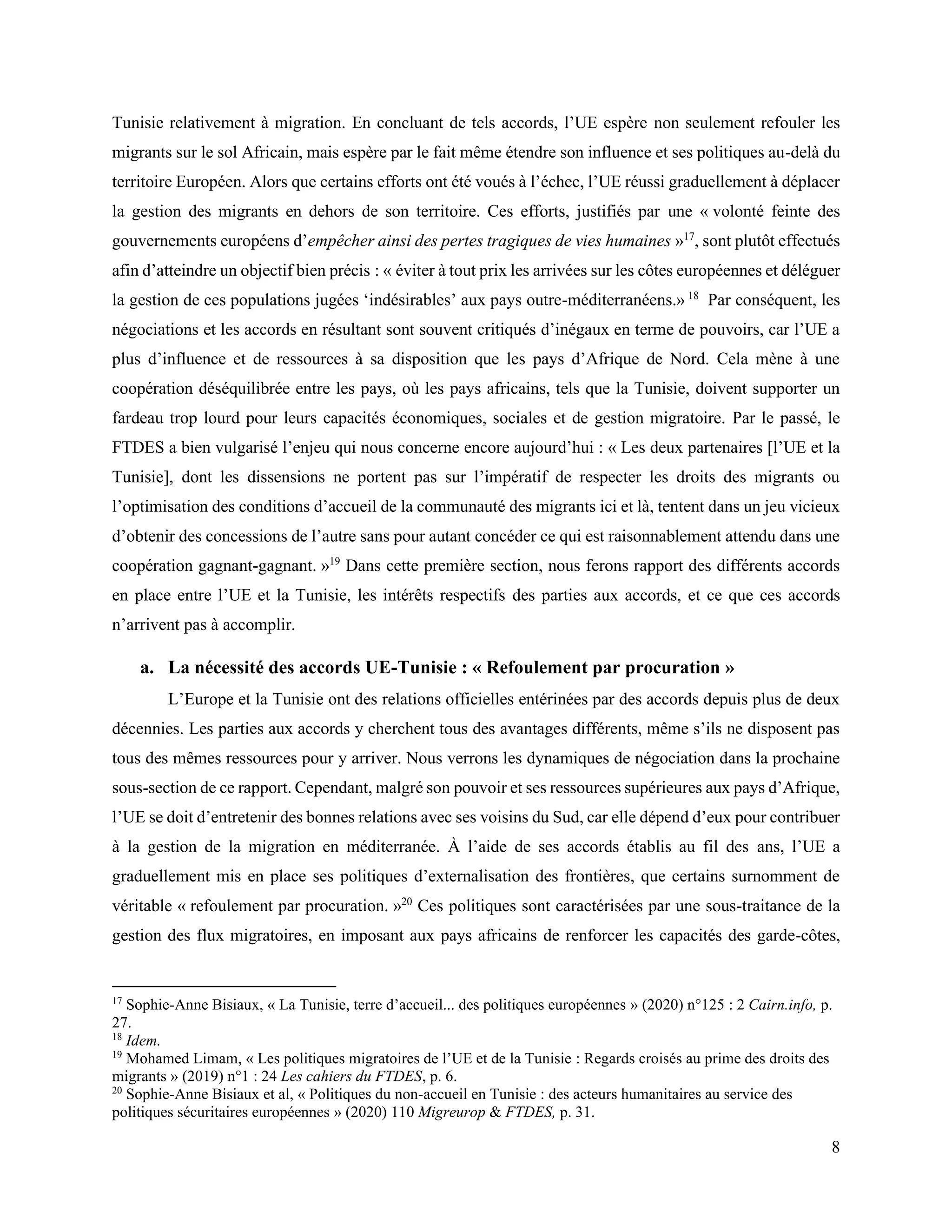 8
Tunisie relativement à migration. En concluant de tels accords, l’UE espère non seulement refouler les
migrants sur le sol Africain, mais espère par le fait même étendre son influence et ses politiques au-delà du
territoire Européen. Alors que certains efforts ont été voués à l’échec, l’UE réussi graduellement à déplacer
la gestion des migrants en dehors de son territoire. Ces efforts, justifiés par une « volonté feinte des
gouvernements européens d’empêcher ainsi des pertes tragiques de vies humaines »17
, sont plutôt effectués
afin d’atteindre un objectif bien précis : « éviter à tout prix les arrivées sur les côtes européennes et déléguer
la gestion de ces populations jugées ‘indésirables’ aux pays outre-méditerranéens.» 18
Par conséquent, les
négociations et les accords en résultant sont souvent critiqués d’inégaux en terme de pouvoirs, car l’UE a
plus d’influence et de ressources à sa disposition que les pays d’Afrique de Nord. Cela mène à une
coopération déséquilibrée entre les pays, où les pays africains, tels que la Tunisie, doivent supporter un
fardeau trop lourd pour leurs capacités économiques, sociales et de gestion migratoire. Par le passé, le
FTDES a bien vulgarisé l’enjeu qui nous concerne encore aujourd’hui : « Les deux partenaires [l’UE et la
Tunisie], dont les dissensions ne portent pas sur l’impératif de respecter les droits des migrants ou
l’optimisation des conditions d’accueil de la communauté des migrants ici et là, tentent dans un jeu vicieux
d’obtenir des concessions de l’autre sans pour autant concéder ce qui est raisonnablement attendu dans une
coopération gagnant-gagnant. »19
Dans cette première section, nous ferons rapport des différents accords
en place entre l’UE et la Tunisie, les intérêts respectifs des parties aux accords, et ce que ces accords
n’arrivent pas à accomplir.
a. La nécessité des accords UE-Tunisie : « Refoulement par procuration »
L’Europe et la Tunisie ont des relations officielles entérinées par des accords depuis plus de deux
décennies. Les parties aux accords y cherchent tous des avantages différents, même s’ils ne disposent pas
tous des mêmes ressources pour y arriver. Nous verrons les dynamiques de négociation dans la prochaine
sous-section de ce rapport. Cependant, malgré son pouvoir et ses ressources supérieures aux pays d’Afrique,
l’UE se doit d’entretenir des bonnes relations avec ses voisins du Sud, car elle dépend d’eux pour contribuer
à la gestion de la migration en méditerranée. À l’aide de ses accords établis au fil des ans, l’UE a
graduellement mis en place ses politiques d’externalisation des frontières, que certains surnomment de
véritable « refoulement par procuration. »20
Ces politiques sont caractérisées par une sous-traitance de la
gestion des flux migratoires, en imposant aux pays africains de renforcer les capacités des garde-côtes,
17
Sophie-Anne Bisiaux, « La Tunisie, terre d’accueil... des politiques européennes » (2020) n°125 : 2 Cairn.info, p.
27.
18
Idem.
19
Mohamed Limam, « Les politiques migratoires de l’UE et de la Tunisie : Regards croisés au prime des droits des
migrants » (2019) n°1 : 24 Les cahiers du FTDES, p. 6.
20
Sophie-Anne Bisiaux et al, « Politiques du non-accueil en Tunisie : des acteurs humanitaires au service des
politiques sécuritaires européennes » (2020) 110 Migreurop & FTDES, p. 31.
 