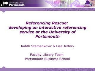 Referencing Rescue:
developing an interactive referencing
     service at the University of
             Portsmouth

     Judith Stamenkovic & Lisa Jeffery

          Faculty Library Team
       Portsmouth Business School
 