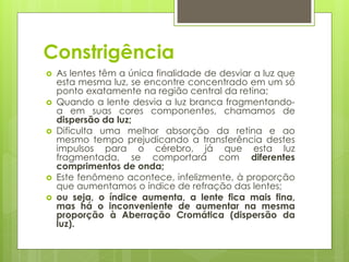 Constrigência
 As lentes têm a única finalidade de desviar a luz que
esta mesma luz, se encontre concentrado em um só
ponto exatamente na região central da retina;
 Quando a lente desvia a luz branca fragmentando-
a em suas cores componentes, chamamos de
dispersão da luz;
 Dificulta uma melhor absorção da retina e ao
mesmo tempo prejudicando a transferência destes
impulsos para o cérebro, já que esta luz
fragmentada, se comportará com diferentes
comprimentos de onda;
 Este fenômeno acontece, infelizmente, à proporção
que aumentamos o índice de refração das lentes;
 ou seja, o índice aumenta, a lente fica mais fina,
mas há o inconveniente de aumentar na mesma
proporção à Aberração Cromática (dispersão da
luz).
 