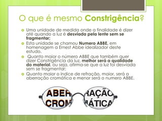 O que é mesmo Constrigência?
 Uma unidade de medida onde a finalidade é dizer
até quando a luz é desviada pela lente sem se
fragmentar;
 Esta unidade se chamou Numero ABBE, em
homenagem a Ernest Abbe idealizador deste
estudo.
 Quanto maior o número ABBE que também quer
dizer Constrigência da luz, melhor será a qualidade
do material, ou seja, afirma-se que a luz foi desviada
sem se fragmentar;
 Quanto maior o índice de refração, maior, será a
aberração cromática e menor será o numero ABBE.
 
