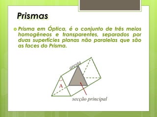Prismas
 Prisma em Óptica, é o conjunto de três meios
homogêneos e transparentes, separados por
duas superfícies planas não paralelas que são
as faces do Prisma.
secção principal
A
 