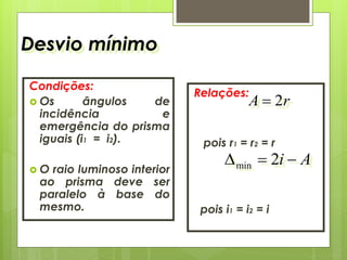 Desvio mínimo
Condições:
 Os ângulos de
incidência e
emergência do prisma
iguais (i1 = i2).
 O raio luminoso interior
ao prisma deve ser
paralelo à base do
mesmo.
Relações:
pois r1 = r2 = r
pois i1 = i2 = i
rA 2
Ai  2min
 