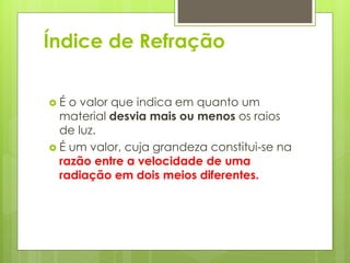 Índice de Refração
 É o valor que indica em quanto um
material desvia mais ou menos os raios
de luz.
 É um valor, cuja grandeza constitui-se na
razão entre a velocidade de uma
radiação em dois meios diferentes.
 