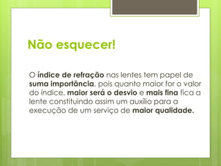 Não esquecer!
O índice de refração nas lentes tem papel de
suma importância, pois quanto maior for o valor
do índice, maior será o desvio e mais fina fica a
lente constituindo assim um auxílio para a
execução de um serviço de maior qualidade.
 