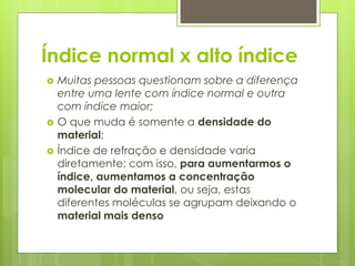 Índice normal x alto índice
 Muitas pessoas questionam sobre a diferença
entre uma lente com índice normal e outra
com índice maior;
 O que muda é somente a densidade do
material;
 Índice de refração e densidade varia
diretamente; com isso, para aumentarmos o
índice, aumentamos a concentração
molecular do material, ou seja, estas
diferentes moléculas se agrupam deixando o
material mais denso
 