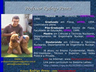 Professor Rodrigo Penna - Técnico  em Eletrônica,  CEFET/MG , 1990. - Graduado  em Física,  UFMG , 1994. Licenciatura plena. - Pós-Graduado  em Ensino de Física, Faculdade de Educação,  UFMG , 1999. - Mestre  em Ciências e Técnicas Nucleares, Departamento de Engenharia Nuclear,  UFMG , 2006. -  Doutorando  em Ciências e Técnicas Nucleares, Departamento de Engenharia Nuclear,  UFMG .  Já atuou no Ensino Fundamental, Médio, Pré-Vestibular, Técnico e Superior, nas redes Pública e Privada. Site  na Internet: www. fisicanovestibular Link para curriculum no Sistema Lattes: http://lattes.cnpq.br/6150368513460565 EMAILs [email_address] [email_address] 