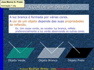 A COR DE UM OBJETO A luz branca é formada por várias cores.  A  cor de um objeto  depende das suas  propriedades  de reflexão .  Ex. Um corpo verde, ao receber luz branca, reflete preferencialmente a luz verde absorvendo as outras cores. Objeto Verde Objeto Branco Objeto Preto Joao Marcio G. Prado: Animação 1 cliq 