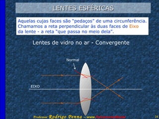 LENTES ESFÉRICAS Aquelas cujas faces são “pedaços” de uma circunferência. Chamamos a reta perpendicular às duas faces de  Eixo da lente - a reta “que passa no meio dela”. Lentes de vidro no ar - Convergente EIXO Normal 