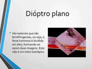 Dióptro plano
• Há materiais que são
birrefringentes, ou seja, o
feixe luminoso é dividido
em dois, formando-se
assim duas imagens. Este
não é um meio isotrópico
 