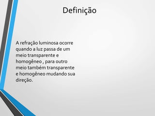 Definição
A refração luminosa ocorre
quando a luz passa de um
meio transparente e
homogêneo , para outro
meio também transparente
e homogêneo mudando sua
direção.
 