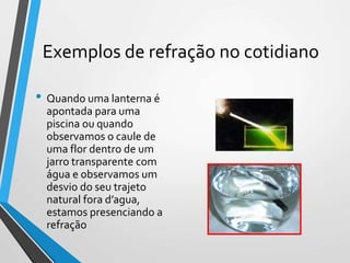 Exemplos de refração no cotidiano
• Quando uma lanterna é
apontada para uma
piscina ou quando
observamos o caule de
uma flor dentro de um
jarro transparente com
água e observamos um
desvio do seu trajeto
natural fora d’agua,
estamos presenciando a
refração
 