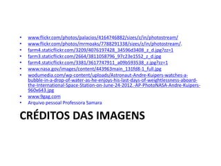 CRÉDITOS DAS IMAGENS
• www.flickr.com/photos/palacios/4164746882/sizes/z/in/photostream/
• www.flickr.com/photos/mrmoaks/7788291338/sizes/z/in/photostream/.
• farm4.staticflickr.com/3209/4076197428_34596d3408_z_d.jpg?zz=1
• farm3.staticflickr.com/2664/3811058796_97c23e1552_z_d.jpg
• farm4.staticflickr.com/3381/3617747911_a09b593538_z.jpg?zz=1
• www.nasa.gov/images/content/443963main_131fd8-1_full.jpg
• wodumedia.com/wp-content/uploads/Astronaut-Andre-Kuipers-watches-a-
bubble-in-a-drop-of-water-as-he-enjoys-his-last-days-of-weightlessness-aboard-
the-International-Space-Station-on-June-24-2012.-AP-PhotoNASA-Andre-Kuipers-
960x643.jpg
• www.9gag.com
• Arquivo pessoal Professora Samara
 