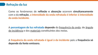 Refração da luz
Como os fenómenos de reflexão e absorção ocorrem simultaneamente
com o da refração, a intensidade da onda refratada é inferior à intensidade
da onda incidente.
A percentagem de luz refratada depende da frequência da onda, do ângulo
de incidência e dos materiais constituintes dos meios.
A frequência da onda refratada é igual à da incidente pois a frequência só
depende da fonte emissora.
 