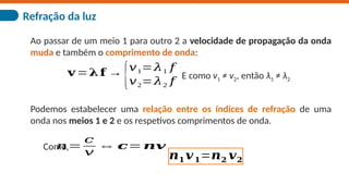 Refração da luz
Ao passar de um meio 1 para outro 2 a velocidade de propagação da onda
muda e também o comprimento de onda:
𝐯=𝛌𝐟 →
{𝑣1=𝜆1 𝑓
𝑣2=𝜆2 𝑓
E como v1 ≠ v2, então λ1 ≠ λ2
Podemos estabelecer uma relação entre os índices de refração de uma
onda nos meios 1 e 2 e os respetivos comprimentos de onda.
𝑛=
𝑐
𝑣
⇔ 𝒄=𝒏𝒗
Como,
𝒏𝟏𝒗𝟏=𝒏𝟐 𝒗𝟐
 