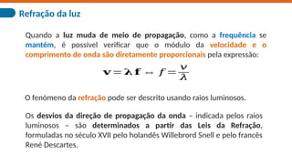Refração da luz
O fenómeno da refração pode ser descrito usando raios luminosos.
Os desvios da direção de propagação da onda – indicada pelos raios
luminosos – são determinados a partir das Leis da Refração,
formuladas no século XVII pelo holandês Willebrord Snell e pelo francês
René Descartes.
Quando a luz muda de meio de propagação, como a frequência se
mantém, é possível verificar que o módulo da velocidade e o
comprimento de onda são diretamente proporcionais pela expressão:
𝐯 =𝛌 𝐟 ⇔ 𝑓 =
𝑣
𝜆
 