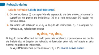Refração da luz
Leis da Refração (Leis de Snell-Descartes)
1. O raio incidente (i) na superfície de separação de dois meios, a normal à
superfície no ponto de incidência (n) e o raio refratado (R) estão no
mesmo plano.
2. Os índices de refração n1 e n2, o ângulo de incidência, α1, e o ângulo de
refração, α2, relacionam-se por
n1 sin α1 = n2 sin α2
O ângulo de incidência é formado pelo raio incidente e pela normal no ponto
de incidência; o ângulo de refração é formado pelo raio refratado e pela
normal no ponto de incidência.
Se α1 = 0° (incidência perpendicular), α2 = 0°: não há desvio da luz.
 