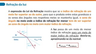 Refração da luz
A expressão da Lei da Refração mostra que se o índice de refração de um
meio for superior ao do outro, para que o produto entre estas grandezas e
os senos dos ângulos nos respetivos meios se mantenha igual, o seno do
ângulo no meio onde o índice de refração for menor tem de ser superior
ao seno do ângulo no meio com maior índice de refração.
A luz passa de um meio de menor
índice de refração para um meio de
maior índice de refração: desvia-se,
aproximando-se da normal.
αrefração < αincidência
 