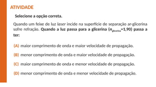 Selecione a opção correta.
maior comprimento de onda e maior velocidade de propagação.
(A)
menor comprimento de onda e maior velocidade de propagação.
(B)
maior comprimento de onda e menor velocidade de propagação.
(C)
menor comprimento de onda e menor velocidade de propagação.
(D)
ATIVIDADE
Quando um feixe de luz laser incide na superfície de separação ar-glicerina
sofre refração. Quando a luz passa para a glicerina (nglicerina=1,90) passa a
ter:
 