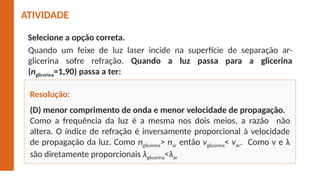 (D) menor comprimento de onda e menor velocidade de propagação.
Como a frequência da luz é a mesma nos dois meios, a razão não
altera. O índice de refração é inversamente proporcional à velocidade
de propagação da luz. Como nglicerina> nar então vglicerina< var. Como v e λ
são diretamente proporcionais λglicerina<λar
Resolução:
ATIVIDADE
Selecione a opção correta.
Quando um feixe de luz laser incide na superfície de separação ar-
glicerina sofre refração. Quando a luz passa para a glicerina
(nglicerina=1,90) passa a ter:
 