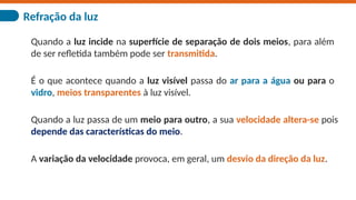 Refração da luz
Quando a luz incide na superfície de separação de dois meios, para além
de ser refletida também pode ser transmitida.
É o que acontece quando a luz visível passa do ar para a água ou para o
vidro, meios transparentes à luz visível.
Quando a luz passa de um meio para outro, a sua velocidade altera-se pois
depende das características do meio.
A variação da velocidade provoca, em geral, um desvio da direção da luz.
 