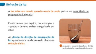Refração da luz
A luz sofre um desvio quando muda de meio pois a sua velocidade de
propagação é alterada.
É este desvio que explica, por exemplo, a
«quebra» de uma colher mergulhada em
água.
Ao desvio da direção de propagação da
luz quando esta muda de meio chama-se
refração da luz.
A «quebra» aparente da colher é devida
ao desvio da luz quando muda de meio.
1
 