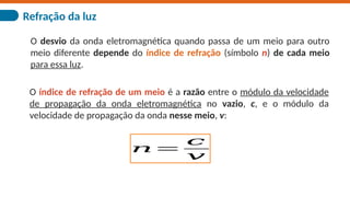 Refração da luz
O desvio da onda eletromagnética quando passa de um meio para outro
meio diferente depende do índice de refração (símbolo n) de cada meio
para essa luz.
O índice de refração de um meio é a razão entre o módulo da velocidade
de propagação da onda eletromagnética no vazio, c, e o módulo da
velocidade de propagação da onda nesse meio, v:
𝑛=
𝑐
𝑣
 
